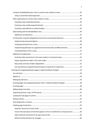 v
Using the ViewModelLocator class to connect view models to views .............................................43
Using a convention-based approach.............................................................................................44
Other approaches to connect view models to views........................................................................44
Creating a view model declaratively.............................................................................................44
Creating a view model programmatically.....................................................................................45
Creating a view defined as a data template .................................................................................45
Data binding with the BindableBase class ........................................................................................46
Additional considerations .............................................................................................................47
UI interaction using the DelegateCommand class and attached behaviors.....................................48
Implementing command objects..................................................................................................48
Invoking commands from a view..................................................................................................49
Implementing behaviors to supplement the functionality of XAML elements ............................50
Invoking behaviors from a view....................................................................................................51
Additional considerations.................................................................................................................52
Centralize data conversions in the view model or a conversion layer .........................................52
Expose operational modes in the view model..............................................................................52
Keep views and view models independent ..................................................................................52
Use asynchronous programming techniques to keep the UI responsive.....................................53
Creating and navigating between pages in AdventureWorks Shopper ...............................................54
You will learn.....................................................................................................................................54
Applies to ..........................................................................................................................................54
Making key decisions........................................................................................................................54
Creating pages and navigating between them in AdventureWorks Shopper ..................................58
Creating pages ..................................................................................................................................58
Adding design time data ...................................................................................................................60
Supporting portrait, snap, and fill layouts ........................................................................................61
Loading the hub page at runtime .....................................................................................................61
Styling controls..................................................................................................................................63
Overriding built-in controls...............................................................................................................63
Enabling page localization.................................................................................................................65
Separate resources for each locale...............................................................................................65
Ensure that each piece of text that appears in the UI is defined by a string resource.................66
Add contextual comments to the app resource file .....................................................................66
Define the flow direction for all pages..........................................................................................66
 