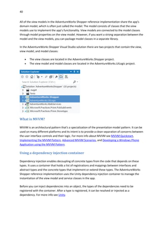 40
All of the view models in the AdventureWorks Shopper reference implementation share the app’s
domain model, which is often just called the model. The model consists of classes that the view
models use to implement the app’s functionality. View models are connected to the model classes
through model properties on the view model. However, if you want a strong separation between the
model and the view models, you can package model classes in a separate library.
In the AdventureWorks Shopper Visual Studio solution there are two projects that contain the view,
view model, and model classes:
 The view classes are located in the AdventureWorks.Shopper project.
 The view model and model classes are located in the AdventureWorks.UILogic project.
What is MVVM?
MVVM is an architectural pattern that's a specialization of the presentation model pattern. It can be
used on many different platforms and its intent is to provide a clean separation of concerns between
the user interface controls and their logic. For more info about MVVM see MVVM Quickstart,
Implementing the MVVM Pattern, Advanced MVVM Scenarios, and Developing a Windows Phone
Application using the MVVM Pattern.
Using a dependency injection container
Dependency injection enables decoupling of concrete types from the code that depends on these
types. It uses a container that holds a list of registrations and mappings between interfaces and
abstract types and the concrete types that implement or extend these types. The AdventureWorks
Shopper reference implementation uses the Unity dependency injection container to manage the
instantiation of the view model and service classes in the app.
Before you can inject dependencies into an object, the types of the dependencies need to be
registered with the container. After a type is registered, it can be resolved or injected as a
dependency. For more info see Unity.
 