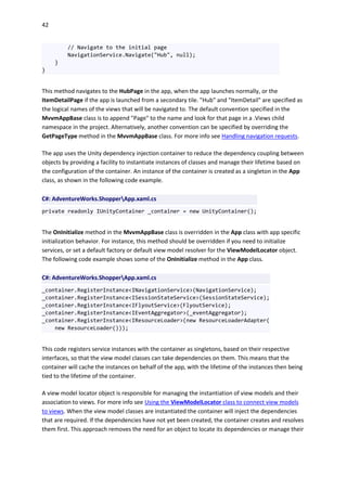 42
// Navigate to the initial page
NavigationService.Navigate("Hub", null);
}
}
This method navigates to the HubPage in the app, when the app launches normally, or the
ItemDetailPage if the app is launched from a secondary tile. "Hub" and "ItemDetail" are specified as
the logical names of the views that will be navigated to. The default convention specified in the
MvvmAppBase class is to append "Page" to the name and look for that page in a .Views child
namespace in the project. Alternatively, another convention can be specified by overriding the
GetPageType method in the MvvmAppBase class. For more info see Handling navigation requests.
The app uses the Unity dependency injection container to reduce the dependency coupling between
objects by providing a facility to instantiate instances of classes and manage their lifetime based on
the configuration of the container. An instance of the container is created as a singleton in the App
class, as shown in the following code example.
C#: AdventureWorks.ShopperApp.xaml.cs
private readonly IUnityContainer _container = new UnityContainer();
The OnInitialize method in the MvvmAppBase class is overridden in the App class with app specific
initialization behavior. For instance, this method should be overridden if you need to initialize
services, or set a default factory or default view model resolver for the ViewModelLocator object.
The following code example shows some of the OnInitialize method in the App class.
C#: AdventureWorks.ShopperApp.xaml.cs
_container.RegisterInstance<INavigationService>(NavigationService);
_container.RegisterInstance<ISessionStateService>(SessionStateService);
_container.RegisterInstance<IFlyoutService>(FlyoutService);
_container.RegisterInstance<IEventAggregator>(_eventAggregator);
_container.RegisterInstance<IResourceLoader>(new ResourceLoaderAdapter(
new ResourceLoader()));
This code registers service instances with the container as singletons, based on their respective
interfaces, so that the view model classes can take dependencies on them. This means that the
container will cache the instances on behalf of the app, with the lifetime of the instances then being
tied to the lifetime of the container.
A view model locator object is responsible for managing the instantiation of view models and their
association to views. For more info see Using the ViewModelLocator class to connect view models
to views. When the view model classes are instantiated the container will inject the dependencies
that are required. If the dependencies have not yet been created, the container creates and resolves
them first. This approach removes the need for an object to locate its dependencies or manage their
 