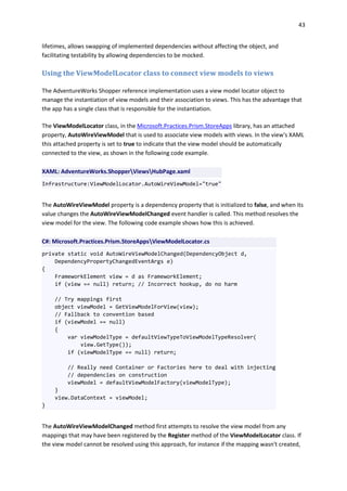 43
lifetimes, allows swapping of implemented dependencies without affecting the object, and
facilitating testability by allowing dependencies to be mocked.
Using the ViewModelLocator class to connect view models to views
The AdventureWorks Shopper reference implementation uses a view model locator object to
manage the instantiation of view models and their association to views. This has the advantage that
the app has a single class that is responsible for the instantiation.
The ViewModelLocator class, in the Microsoft.Practices.Prism.StoreApps library, has an attached
property, AutoWireViewModel that is used to associate view models with views. In the view's XAML
this attached property is set to true to indicate that the view model should be automatically
connected to the view, as shown in the following code example.
XAML: AdventureWorks.ShopperViewsHubPage.xaml
Infrastructure:ViewModelLocator.AutoWireViewModel="true"
The AutoWireViewModel property is a dependency property that is initialized to false, and when its
value changes the AutoWireViewModelChanged event handler is called. This method resolves the
view model for the view. The following code example shows how this is achieved.
C#: Microsoft.Practices.Prism.StoreAppsViewModelLocator.cs
private static void AutoWireViewModelChanged(DependencyObject d,
DependencyPropertyChangedEventArgs e)
{
FrameworkElement view = d as FrameworkElement;
if (view == null) return; // Incorrect hookup, do no harm
// Try mappings first
object viewModel = GetViewModelForView(view);
// Fallback to convention based
if (viewModel == null)
{
var viewModelType = defaultViewTypeToViewModelTypeResolver(
view.GetType());
if (viewModelType == null) return;
// Really need Container or Factories here to deal with injecting
// dependencies on construction
viewModel = defaultViewModelFactory(viewModelType);
}
view.DataContext = viewModel;
}
The AutoWireViewModelChanged method first attempts to resolve the view model from any
mappings that may have been registered by the Register method of the ViewModelLocator class. If
the view model cannot be resolved using this approach, for instance if the mapping wasn't created,
 