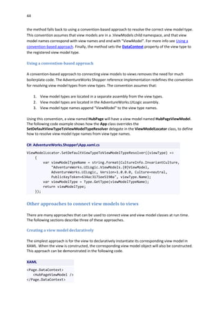 44
the method falls back to using a convention-based approach to resolve the correct view model type.
This convention assumes that view models are in a .ViewModels child namespace, and that view
model names correspond with view names and end with "ViewModel". For more info see Using a
convention-based approach. Finally, the method sets the DataContext property of the view type to
the registered view model type.
Using a convention-based approach
A convention-based approach to connecting view models to views removes the need for much
boilerplate code. The AdventureWorks Shopper reference implementation redefines the convention
for resolving view model types from view types. The convention assumes that:
1. View model types are located in a separate assembly from the view types.
2. View model types are located in the AdventureWorks.UILogic assembly.
3. View model type names append "ViewModel" to the view type names.
Using this convention, a view named HubPage will have a view model named HubPageViewModel.
The following code example shows how the App class overrides the
SetDefaultViewTypeToViewModelTypeResolver delegate in the ViewModelLocator class, to define
how to resolve view model type names from view type names.
C#: AdventureWorks.ShopperApp.xaml.cs
ViewModelLocator.SetDefaultViewTypeToViewModelTypeResolver((viewType) =>
{
var viewModelTypeName = string.Format(CultureInfo.InvariantCulture,
"AdventureWorks.UILogic.ViewModels.{0}ViewModel,
AdventureWorks.UILogic, Version=1.0.0.0, Culture=neutral,
PublicKeyToken=634ac3171ee5190a", viewType.Name);
var viewModelType = Type.GetType(viewModelTypeName);
return viewModelType;
});
Other approaches to connect view models to views
There are many approaches that can be used to connect view and view model classes at run time.
The following sections describe three of these approaches.
Creating a view model declaratively
The simplest approach is for the view to declaratively instantiate its corresponding view model in
XAML. When the view is constructed, the corresponding view model object will also be constructed.
This approach can be demonstrated in the following code.
XAML
<Page.DataContext>
<HubPageViewModel />
</Page.DataContext>
 