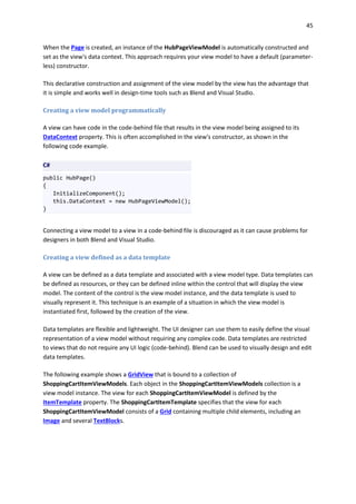 45
When the Page is created, an instance of the HubPageViewModel is automatically constructed and
set as the view's data context. This approach requires your view model to have a default (parameter-
less) constructor.
This declarative construction and assignment of the view model by the view has the advantage that
it is simple and works well in design-time tools such as Blend and Visual Studio.
Creating a view model programmatically
A view can have code in the code-behind file that results in the view model being assigned to its
DataContext property. This is often accomplished in the view's constructor, as shown in the
following code example.
C#
public HubPage()
{
InitializeComponent();
this.DataContext = new HubPageViewModel();
}
Connecting a view model to a view in a code-behind file is discouraged as it can cause problems for
designers in both Blend and Visual Studio.
Creating a view defined as a data template
A view can be defined as a data template and associated with a view model type. Data templates can
be defined as resources, or they can be defined inline within the control that will display the view
model. The content of the control is the view model instance, and the data template is used to
visually represent it. This technique is an example of a situation in which the view model is
instantiated first, followed by the creation of the view.
Data templates are flexible and lightweight. The UI designer can use them to easily define the visual
representation of a view model without requiring any complex code. Data templates are restricted
to views that do not require any UI logic (code-behind). Blend can be used to visually design and edit
data templates.
The following example shows a GridView that is bound to a collection of
ShoppingCartItemViewModels. Each object in the ShoppingCartItemViewModels collection is a
view model instance. The view for each ShoppingCartItemViewModel is defined by the
ItemTemplate property. The ShoppingCartItemTemplate specifies that the view for each
ShoppingCartItemViewModel consists of a Grid containing multiple child elements, including an
Image and several TextBlocks.
 