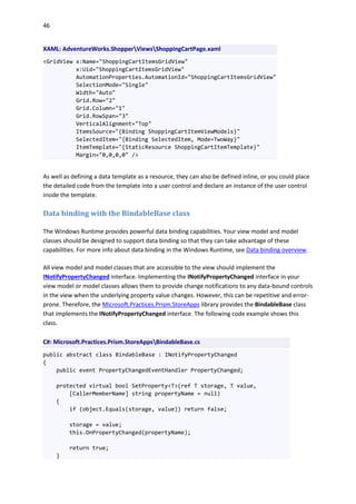 46
XAML: AdventureWorks.ShopperViewsShoppingCartPage.xaml
<GridView x:Name="ShoppingCartItemsGridView"
x:Uid="ShoppingCartItemsGridView"
AutomationProperties.AutomationId="ShoppingCartItemsGridView"
SelectionMode="Single"
Width="Auto"
Grid.Row="2"
Grid.Column="1"
Grid.RowSpan="3"
VerticalAlignment="Top"
ItemsSource="{Binding ShoppingCartItemViewModels}"
SelectedItem="{Binding SelectedItem, Mode=TwoWay}"
ItemTemplate="{StaticResource ShoppingCartItemTemplate}"
Margin="0,0,0,0" />
As well as defining a data template as a resource, they can also be defined inline, or you could place
the detailed code from the template into a user control and declare an instance of the user control
inside the template.
Data binding with the BindableBase class
The Windows Runtime provides powerful data binding capabilities. Your view model and model
classes should be designed to support data binding so that they can take advantage of these
capabilities. For more info about data binding in the Windows Runtime, see Data binding overview.
All view model and model classes that are accessible to the view should implement the
INotifyPropertyChanged interface. Implementing the INotifyPropertyChanged interface in your
view model or model classes allows them to provide change notifications to any data-bound controls
in the view when the underlying property value changes. However, this can be repetitive and error-
prone. Therefore, the Microsoft.Practices.Prism.StoreApps library provides the BindableBase class
that implements the INotifyPropertyChanged interface. The following code example shows this
class.
C#: Microsoft.Practices.Prism.StoreAppsBindableBase.cs
public abstract class BindableBase : INotifyPropertyChanged
{
public event PropertyChangedEventHandler PropertyChanged;
protected virtual bool SetProperty<T>(ref T storage, T value,
[CallerMemberName] string propertyName = null)
{
if (object.Equals(storage, value)) return false;
storage = value;
this.OnPropertyChanged(propertyName);
return true;
}
 
