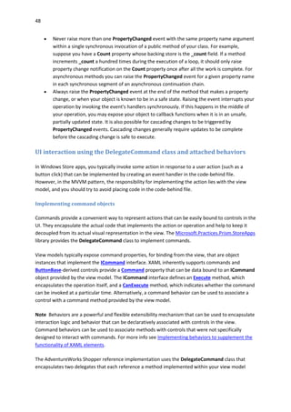 48
 Never raise more than one PropertyChanged event with the same property name argument
within a single synchronous invocation of a public method of your class. For example,
suppose you have a Count property whose backing store is the _count field. If a method
increments _count a hundred times during the execution of a loop, it should only raise
property change notification on the Count property once after all the work is complete. For
asynchronous methods you can raise the PropertyChanged event for a given property name
in each synchronous segment of an asynchronous continuation chain.
 Always raise the PropertyChanged event at the end of the method that makes a property
change, or when your object is known to be in a safe state. Raising the event interrupts your
operation by invoking the event's handlers synchronously. If this happens in the middle of
your operation, you may expose your object to callback functions when it is in an unsafe,
partially updated state. It is also possible for cascading changes to be triggered by
PropertyChanged events. Cascading changes generally require updates to be complete
before the cascading change is safe to execute.
UI interaction using the DelegateCommand class and attached behaviors
In Windows Store apps, you typically invoke some action in response to a user action (such as a
button click) that can be implemented by creating an event handler in the code-behind file.
However, in the MVVM pattern, the responsibility for implementing the action lies with the view
model, and you should try to avoid placing code in the code-behind file.
Implementing command objects
Commands provide a convenient way to represent actions that can be easily bound to controls in the
UI. They encapsulate the actual code that implements the action or operation and help to keep it
decoupled from its actual visual representation in the view. The Microsoft.Practices.Prism.StoreApps
library provides the DelegateCommand class to implement commands.
View models typically expose command properties, for binding from the view, that are object
instances that implement the ICommand interface. XAML inherently supports commands and
ButtonBase-derived controls provide a Command property that can be data bound to an ICommand
object provided by the view model. The ICommand interface defines an Execute method, which
encapsulates the operation itself, and a CanExecute method, which indicates whether the command
can be invoked at a particular time. Alternatively, a command behavior can be used to associate a
control with a command method provided by the view model.
Note Behaviors are a powerful and flexible extensibility mechanism that can be used to encapsulate
interaction logic and behavior that can be declaratively associated with controls in the view.
Command behaviors can be used to associate methods with controls that were not specifically
designed to interact with commands. For more info see Implementing behaviors to supplement the
functionality of XAML elements.
The AdventureWorks Shopper reference implementation uses the DelegateCommand class that
encapsulates two delegates that each reference a method implemented within your view model
 