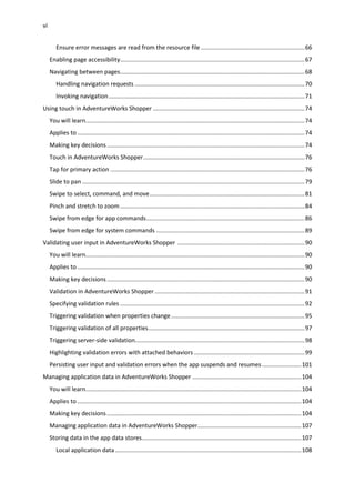 vi
Ensure error messages are read from the resource file ...............................................................66
Enabling page accessibility................................................................................................................67
Navigating between pages................................................................................................................68
Handling navigation requests .......................................................................................................70
Invoking navigation.......................................................................................................................71
Using touch in AdventureWorks Shopper ............................................................................................74
You will learn.....................................................................................................................................74
Applies to ..........................................................................................................................................74
Making key decisions........................................................................................................................74
Touch in AdventureWorks Shopper..................................................................................................76
Tap for primary action ......................................................................................................................76
Slide to pan .......................................................................................................................................79
Swipe to select, command, and move..............................................................................................81
Pinch and stretch to zoom................................................................................................................84
Swipe from edge for app commands................................................................................................86
Swipe from edge for system commands ..........................................................................................89
Validating user input in AdventureWorks Shopper .............................................................................90
You will learn.....................................................................................................................................90
Applies to ..........................................................................................................................................90
Making key decisions........................................................................................................................90
Validation in AdventureWorks Shopper ...........................................................................................91
Specifying validation rules ................................................................................................................92
Triggering validation when properties change.................................................................................95
Triggering validation of all properties...............................................................................................97
Triggering server-side validation.......................................................................................................98
Highlighting validation errors with attached behaviors ...................................................................99
Persisting user input and validation errors when the app suspends and resumes........................101
Managing application data in AdventureWorks Shopper ..................................................................104
You will learn...................................................................................................................................104
Applies to ........................................................................................................................................104
Making key decisions......................................................................................................................104
Managing application data in AdventureWorks Shopper...............................................................107
Storing data in the app data stores.................................................................................................107
Local application data .................................................................................................................108
 