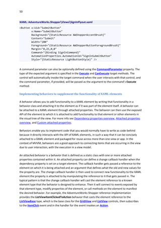 50
XAML: AdventureWorks.ShopperViewsSignInFlyout.xaml
<Button x:Uid="SubmitButton"
x:Name="SubmitButton"
Background="{StaticResource AWShopperAccentBrush}"
Content="Submit"
Width="280"
Foreground="{StaticResource AWShopperButtonForegroundBrush}"
Margin="0,25,0,0"
Command="{Binding SignInCommand}"
AutomationProperties.AutomationId="SignInSubmitButton"
Style="{StaticResource LightButtonStyle}" />
A command parameter can also be optionally defined using the CommandParameter property. The
type of the expected argument is specified in the Execute and CanExecute target methods. The
control will automatically invoke the target command when the user interacts with that control, and
the command parameter, if provided, will be passed as the argument to the command’s Execute
method.
Implementing behaviors to supplement the functionality of XAML elements
A behavior allows you to add functionality to a XAML element by writing that functionality in a
behavior class and attaching it to the element as if it was part of the element itself. A behavior can
be attached to a XAML element through attached properties. The behavior can then use the exposed
API of the element to which it is attached to add functionality to that element or other elements in
the visual tree of the view. For more info see Dependency properties overview, Attached properties
overview, and Custom attached properties.
Behaviors enable you to implement code that you would normally have to write as code-behind
because it directly interacts with the API of XAML elements, in such a way that it can be concisely
attached to a XAML element and packaged for reuse across more than one view or app. In the
context of MVVM, behaviors are a good approach to connecting items that are occurring in the view
due to user interaction, with the execution in a view model.
An attached behavior is a behavior that is defined as a static class with one or more attached
properties contained within it. An attached property can define a change callback handler when the
dependency property is set on a target element. The callback handler gets passed a reference to the
element on which it is being attached and an argument that defines what the old and new values for
the property are. The change callback handler is then used to connect new functionality to the XAML
element the property is attached to by manipulating the reference to it that gets passed in. The
typical pattern is that the change callback handler will cast the element reference to a known
element type that the behavior is designed to enhance. Then it will connect to events exposed by
that element type, modify properties of the element, or call methods on the element to manifest
the desired behavior. For example, the AdventureWorks Shopper reference implementation
provides the ListViewItemClickedToAction behavior that casts the element reference to the
ListViewBase type, which is the base class for the GridView and ListView controls, then subscribes
to the ItemClick event and in the handler for the event invokes an Action.
 
