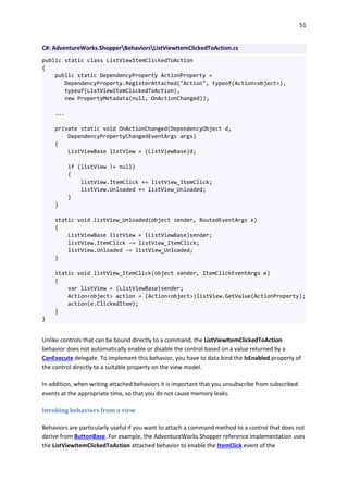 51
C#: AdventureWorks.ShopperBehaviorsListViewItemClickedToAction.cs
public static class ListViewItemClickedToAction
{
public static DependencyProperty ActionProperty =
DependencyProperty.RegisterAttached("Action", typeof(Action<object>),
typeof(ListViewItemClickedToAction),
new PropertyMetadata(null, OnActionChanged));
...
private static void OnActionChanged(DependencyObject d,
DependencyPropertyChangedEventArgs args)
{
ListViewBase listView = (ListViewBase)d;
if (listView != null)
{
listView.ItemClick += listView_ItemClick;
listView.Unloaded += listView_Unloaded;
}
}
static void listView_Unloaded(object sender, RoutedEventArgs e)
{
ListViewBase listView = (ListViewBase)sender;
listView.ItemClick -= listView_ItemClick;
listView.Unloaded -= listView_Unloaded;
}
static void listView_ItemClick(object sender, ItemClickEventArgs e)
{
var listView = (ListViewBase)sender;
Action<object> action = (Action<object>)listView.GetValue(ActionProperty);
action(e.ClickedItem);
}
}
Unlike controls that can be bound directly to a command, the ListViewItemClickedToAction
behavior does not automatically enable or disable the control based on a value returned by a
CanExecute delegate. To implement this behavior, you have to data bind the IsEnabled property of
the control directly to a suitable property on the view model.
In addition, when writing attached behaviors it is important that you unsubscribe from subscribed
events at the appropriate time, so that you do not cause memory leaks.
Invoking behaviors from a view
Behaviors are particularly useful if you want to attach a command method to a control that does not
derive from ButtonBase. For example, the AdventureWorks Shopper reference implementation uses
the ListViewItemClickedToAction attached behavior to enable the ItemClick event of the
 