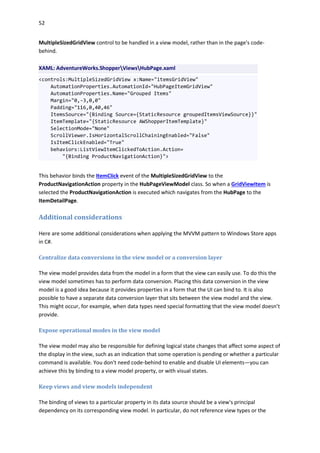 52
MultipleSizedGridView control to be handled in a view model, rather than in the page's code-
behind.
XAML: AdventureWorks.ShopperViewsHubPage.xaml
<controls:MultipleSizedGridView x:Name="itemsGridView"
AutomationProperties.AutomationId="HubPageItemGridView"
AutomationProperties.Name="Grouped Items"
Margin="0,-3,0,0"
Padding="116,0,40,46"
ItemsSource="{Binding Source={StaticResource groupedItemsViewSource}}"
ItemTemplate="{StaticResource AWShopperItemTemplate}"
SelectionMode="None"
ScrollViewer.IsHorizontalScrollChainingEnabled="False"
IsItemClickEnabled="True"
behaviors:ListViewItemClickedToAction.Action=
"{Binding ProductNavigationAction}">
This behavior binds the ItemClick event of the MultipleSizedGridView to the
ProductNavigationAction property in the HubPageViewModel class. So when a GridViewItem is
selected the ProductNavigationAction is executed which navigates from the HubPage to the
ItemDetailPage.
Additional considerations
Here are some additional considerations when applying the MVVM pattern to Windows Store apps
in C#.
Centralize data conversions in the view model or a conversion layer
The view model provides data from the model in a form that the view can easily use. To do this the
view model sometimes has to perform data conversion. Placing this data conversion in the view
model is a good idea because it provides properties in a form that the UI can bind to. It is also
possible to have a separate data conversion layer that sits between the view model and the view.
This might occur, for example, when data types need special formatting that the view model doesn’t
provide.
Expose operational modes in the view model
The view model may also be responsible for defining logical state changes that affect some aspect of
the display in the view, such as an indication that some operation is pending or whether a particular
command is available. You don't need code-behind to enable and disable UI elements—you can
achieve this by binding to a view model property, or with visual states.
Keep views and view models independent
The binding of views to a particular property in its data source should be a view's principal
dependency on its corresponding view model. In particular, do not reference view types or the
 