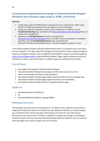 54
Creating and navigating between pages in AdventureWorks Shopper
(Windows Store business apps using C#, XAML, and Prism)
Summary
 Create pages using the MVVM pattern if appropriate to your requirements. When using
MVVM, use XAML data binding to link each page to a view model object.
 Design your pages for landscape, portrait, snap, and fill layout. In addition, use the
VisualStateAwarePage class, provided by the Microsoft.Practices.Prism.StoreApps library, to
provide view management.
 Implement the INavigationAware interface, provided by the
Microsoft.Practices.Prism.StoreApps library, to enable a class to participate in a navigation
operation. Use the FrameNavigationService class, provided by the
Microsoft.Practices.Prism.StoreApps library, to provide navigation support to a class.
In the AdventureWorks Shopper reference implementation there is one page for each screen that a
user can navigate to. The app creates the first page on startup and then creates subsequent pages in
response to navigation requests. View management and navigation support is provided to pages by
Prism for the Windows Runtime. AdventureWorks Shopper's pages support landscape and portrait
orientations as well as snap and fill layouts. In addition, pages are localizable and accessible.
You will learn
 How pages were designed in AdventureWorks Shopper.
 How AdventureWorks Shopper creates pages and their data sources at run time.
 How to create design time data to support designers.
 How AdventureWorks Shopper pages support app view states such as the snapped view.
 How AdventureWorks Shopper pages support localization and accessibility.
 How AdventureWorks Shopper performs navigation between pages.
Applies to
 Windows Runtime for Windows 8
 C#
 Extensible Application Markup Language (XAML)
Making key decisions
The app page is the focal point for designing your UI. It holds all of your content and controls for a
single point of interaction with the user within your app. Whenever possible, you should integrate
your UI elements inline into the app page. Presenting your UI inline lets users fully immerse
themselves in your app and stay in context, as opposed to using pop-ups, dialogs, or overlapping
windows that were common in previous Windows desktop application platforms. You can create as
many app pages as you need to support your user scenarios.
 