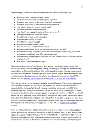 55
The following list summarizes the decisions to make when creating pages in your app:
 What tool should I use to create page content?
 What minimum resolution should I design my pages for?
 Should my page content fill the screen, regardless of resolution?
 Should my pages adapt to different orientations and layouts?
 How should I lay out UI elements on each page?
 What should I display in snap and fill view?
 How should I test my page layout on different screen sizes?
 Should I add design time data to my pages?
 Should I make my pages easily localizable?
 Should I make my pages accessible?
 Should I cache pages in my app?
 Where should navigation logic reside?
 How should I invoke navigation from a view?
 What commands belong on the top app bar and the bottom app bar?
 Should common page navigation functionality be implemented on each page, or can it be
encapsulated into a single control for reuse on each page?
 Should the page being navigated to reside in the same assembly that the navigation request
originates from?
 How should I specify a navigation target?
We recommend that you use Visual Studio to work with the code-focused aspects of your app.
Visual Studio is best suited for writing code, running, and debugging your app. We recommend that
you use Blend for Microsoft Visual Studio 2012 for Windows 8 to work on the visual appearance of
your app. You can use Blend to create pages and custom controls, change templates and styles, and
create animations. Blend comes with minimal code-behind support. For more info about XAML
editing tools, see Blend for Visual Studio 2012 and Creating a UI by using the XAML Designer.
There are two primary screen resolutions that your app should support. The minimum resolution at
which Windows Store apps will run is 1024x768. However, the minimum resolution required to
support all of the features of Windows 8, including multitasking with snap, is 1366x768. When
designing pages for a minimum resolution of 1024x768 you should ensure that all of your UI fits on
the screen without clipping. When designing pages for an optimal resolution of 1366x768 you should
ensure that all of your UI fits on the screen without blank regions. Page content should fill the screen
to the best of its ability and should appear to be thoughtfully designed for varying screen sizes. Users
who buy larger monitors expect that their apps will continue to look good on these large screens and
fill the screen with more content, where possible. For more info see Guidelines for scaling to
screens.
Users can rotate and flip their tablets, slates, and monitors, so you should ensure that you app can
handle both landscape and portrait orientations. In addition, because users can work with up to two
apps at once, you should provide layouts that are fluid and flexible enough to support fill, and snap
layouts. A snapped app occupies a narrow region of the screen, while an app in the fill view fills the
screen area not occupied by the snapped app. Snapped and fill views are only available on displays
 