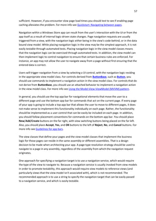 57
sufficient. However, if you encounter slow page load times you should test to see if enabling page
caching alleviates the problem. For more info see Quickstart: Navigating between pages.
Navigation within a Windows Store app can result from the user's interaction with the UI or from the
app itself as a result of internal logic-driven state changes. Page navigation requests are usually
triggered from a view, with the navigation logic either being in the view's code-behind, or in the data
bound view model. While placing navigation logic in the view may be the simplest approach, it is not
easily testable through automated tests. Placing navigation logic in the view model classes means
that the navigation logic can be exercised through automated tests. In addition, the view model can
then implement logic to control navigation to ensure that certain business rules are enforced. For
instance, an app may not allow the user to navigate away from a page without first ensuring that the
entered data is correct.
Users will trigger navigation from a view by selecting a UI control, with the navigation logic residing
in the appropriate view model class. For controls derived from ButtonBase, such as Button, you
should use commands to implement a navigation action in the view model class. For controls that do
not derive from ButtonBase, you should use an attached behavior to implement a navigation action
in the view model class. For more info see Using the Model-View-ViewModel (MVVM) pattern.
In general, you should use the top app bar for navigational elements that move the user to a
different page and use the bottom app bar for commands that act on the current page. If every page
of your app is going to include a top app bar that allows the user to move to different pages, it does
not make sense to implement this functionality individually on each page. Rather, the functionality
should be implemented as a user control that can be easily be included on each page. In addition,
you should follow placement conventions for commands on the bottom app bar. You should place
New/Add/Create buttons on the far right, with view switching buttons being placed on the far left.
Also, you should place Accept, Yes, and OK buttons to the left of Reject, No, and Cancel buttons. For
more info see Guidelines for app bars.
The view classes that define your pages and the view model classes that implement the business
logic for those pages can reside in the same assembly or different assemblies. That is a design
decision to be made when architecting your app. A page type resolution strategy should be used to
navigate to a page in any assembly, regardless of the assembly from which the navigation request
originates.
One approach for specifying a navigation target is to use a navigation service, which would require
the type of the view to navigate to. Because a navigation service is usually invoked from view models
in order to promote testability, this approach would require view models to reference views (and
particularly views that the view model isn't associated with), which is not recommended. The
recommended approach is to use a string to specify the navigation target that can be easily passed
to a navigation service, and which is easily testable.
 