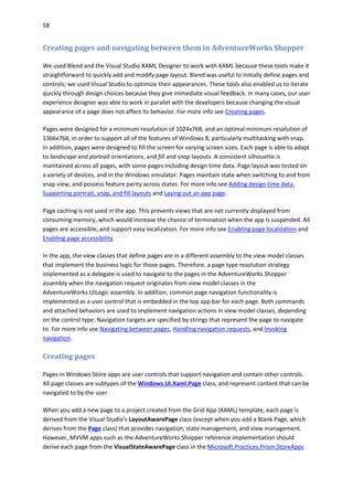 58
Creating pages and navigating between them in AdventureWorks Shopper
We used Blend and the Visual Studio XAML Designer to work with XAML because these tools make it
straightforward to quickly add and modify page layout. Blend was useful to initially define pages and
controls; we used Visual Studio to optimize their appearances. These tools also enabled us to iterate
quickly through design choices because they give immediate visual feedback. In many cases, our user
experience designer was able to work in parallel with the developers because changing the visual
appearance of a page does not affect its behavior. For more info see Creating pages.
Pages were designed for a minimum resolution of 1024x768, and an optimal minimum resolution of
1366x768, in order to support all of the features of Windows 8, particularly multitasking with snap.
In addition, pages were designed to fill the screen for varying screen sizes. Each page is able to adapt
to landscape and portrait orientations, and fill and snap layouts. A consistent silhouette is
maintained across all pages, with some pages including design time data. Page layout was tested on
a variety of devices, and in the Windows simulator. Pages maintain state when switching to and from
snap view, and possess feature parity across states. For more info see Adding design time data,
Supporting portrait, snap, and fill layouts and Laying out an app page.
Page caching is not used in the app. This prevents views that are not currently displayed from
consuming memory, which would increase the chance of termination when the app is suspended. All
pages are accessible, and support easy localization. For more info see Enabling page localization and
Enabling page accessibility.
In the app, the view classes that define pages are in a different assembly to the view model classes
that implement the business logic for those pages. Therefore, a page type resolution strategy
implemented as a delegate is used to navigate to the pages in the AdventureWorks.Shopper
assembly when the navigation request originates from view model classes in the
AdventureWorks.UILogic assembly. In addition, common page navigation functionality is
implemented as a user control that is embedded in the top app bar for each page. Both commands
and attached behaviors are used to implement navigation actions in view model classes, depending
on the control type. Navigation targets are specified by strings that represent the page to navigate
to. For more info see Navigating between pages, Handling navigation requests, and Invoking
navigation.
Creating pages
Pages in Windows Store apps are user controls that support navigation and contain other controls.
All page classes are subtypes of the Windows.UI.Xaml.Page class, and represent content that can be
navigated to by the user.
When you add a new page to a project created from the Grid App (XAML) template, each page is
derived from the Visual Studio's LayoutAwarePage class (except when you add a Blank Page, which
derives from the Page class) that provides navigation, state management, and view management.
However, MVVM apps such as the AdventureWorks Shopper reference implementation should
derive each page from the VisualStateAwarePage class in the Microsoft.Practices.Prism.StoreApps
 