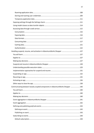 vii
Roaming application data ...........................................................................................................108
Storing and roaming user credentials.........................................................................................109
Temporary application data........................................................................................................111
Exposing settings through the Settings charm ...............................................................................111
Using model classes as data transfer objects .................................................................................114
Accessing data through a web service............................................................................................115
Consumption...............................................................................................................................116
Exposing data..............................................................................................................................116
Data formats ...............................................................................................................................117
Consuming data ..........................................................................................................................117
Caching data................................................................................................................................121
Authentication ............................................................................................................................122
Handling suspend, resume, and activation in AdventureWorks Shopper .........................................127
You will learn...................................................................................................................................127
Applies to ........................................................................................................................................127
Making key decisions......................................................................................................................127
Suspend and resume in AdventureWorks Shopper........................................................................128
Understanding possible execution states.......................................................................................129
Implementation approaches for suspend and resume ..................................................................131
Suspending an app..........................................................................................................................132
Resuming an app.............................................................................................................................135
Activating an app ............................................................................................................................136
Other ways to close the app ...........................................................................................................138
Communicating between loosely coupled components in AdventureWorks Shopper .....................140
You will learn...................................................................................................................................140
Applies to ........................................................................................................................................140
Making key decisions......................................................................................................................140
Event aggregation in AdventureWorks Shopper ............................................................................141
Event aggregation...........................................................................................................................142
Defining and publishing pub/sub events ........................................................................................143
Defining an event........................................................................................................................143
Publishing an event.....................................................................................................................143
Subscribing to events......................................................................................................................144
Default subscription....................................................................................................................144
 