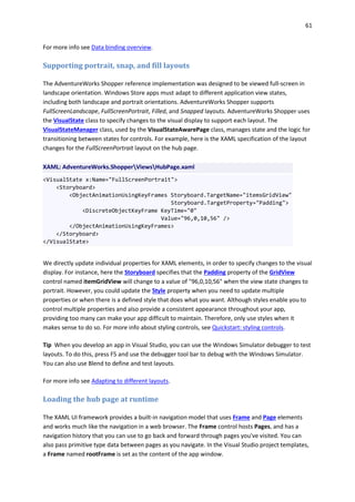 61
For more info see Data binding overview.
Supporting portrait, snap, and fill layouts
The AdventureWorks Shopper reference implementation was designed to be viewed full-screen in
landscape orientation. Windows Store apps must adapt to different application view states,
including both landscape and portrait orientations. AdventureWorks Shopper supports
FullScreenLandscape, FullScreenPortrait, Filled, and Snapped layouts. AdventureWorks Shopper uses
the VisualState class to specify changes to the visual display to support each layout. The
VisualStateManager class, used by the VisualStateAwarePage class, manages state and the logic for
transitioning between states for controls. For example, here is the XAML specification of the layout
changes for the FullScreenPortrait layout on the hub page.
XAML: AdventureWorks.ShopperViewsHubPage.xaml
<VisualState x:Name="FullScreenPortrait">
<Storyboard>
<ObjectAnimationUsingKeyFrames Storyboard.TargetName="itemsGridView"
Storyboard.TargetProperty="Padding">
<DiscreteObjectKeyFrame KeyTime="0"
Value="96,0,10,56" />
</ObjectAnimationUsingKeyFrames>
</Storyboard>
</VisualState>
We directly update individual properties for XAML elements, in order to specify changes to the visual
display. For instance, here the Storyboard specifies that the Padding property of the GridView
control named itemGridView will change to a value of "96,0,10,56" when the view state changes to
portrait. However, you could update the Style property when you need to update multiple
properties or when there is a defined style that does what you want. Although styles enable you to
control multiple properties and also provide a consistent appearance throughout your app,
providing too many can make your app difficult to maintain. Therefore, only use styles when it
makes sense to do so. For more info about styling controls, see Quickstart: styling controls.
Tip When you develop an app in Visual Studio, you can use the Windows Simulator debugger to test
layouts. To do this, press F5 and use the debugger tool bar to debug with the Windows Simulator.
You can also use Blend to define and test layouts.
For more info see Adapting to different layouts.
Loading the hub page at runtime
The XAML UI framework provides a built-in navigation model that uses Frame and Page elements
and works much like the navigation in a web browser. The Frame control hosts Pages, and has a
navigation history that you can use to go back and forward through pages you've visited. You can
also pass primitive type data between pages as you navigate. In the Visual Studio project templates,
a Frame named rootFrame is set as the content of the app window.
 