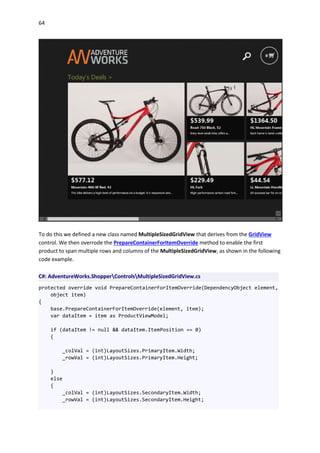 64
To do this we defined a new class named MultipleSizedGridView that derives from the GridView
control. We then overrode the PrepareContainerForItemOverride method to enable the first
product to span multiple rows and columns of the MultipleSizedGridView, as shown in the following
code example.
C#: AdventureWorks.ShopperControlsMultipleSizedGridView.cs
protected override void PrepareContainerForItemOverride(DependencyObject element,
object item)
{
base.PrepareContainerForItemOverride(element, item);
var dataItem = item as ProductViewModel;
if (dataItem != null && dataItem.ItemPosition == 0)
{
_colVal = (int)LayoutSizes.PrimaryItem.Width;
_rowVal = (int)LayoutSizes.PrimaryItem.Height;
}
else
{
_colVal = (int)LayoutSizes.SecondaryItem.Width;
_rowVal = (int)LayoutSizes.SecondaryItem.Height;
 