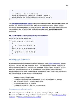 65
}
var uiElement = element as UIElement;
VariableSizedWrapGrid.SetRowSpan(uiElement, _rowVal);
VariableSizedWrapGrid.SetColumnSpan(uiElement, _colVal);
}
The PrepareContainerForItemOverride method gets the first item in the MultipleSizedGridView and
sets it to span two rows and two columns, with subsequent items occupying one row and one
column. The static LayoutSizes class simply defines two Size objects that specify the number of rows
and columns to span for the first item, and subsequent items in the MultipleSizedGridView,
respectively.
C#: AdventureWorks.ShopperControlsMultipleSizedGridView.cs
public static class LayoutSizes
{
public static Size PrimaryItem
{
get { return new Size(2, 2); }
}
public static Size SecondaryItem
{
get{return new Size(1, 1); }
}
}
Enabling page localization
Preparing for international markets can help you reach more users. Globalizing your app provides
guidelines, checklists, and tasks to help you create a user experience that reaches more users by
helping you to globalize and localize each page of your app. It's important to consider localization
early on in the development process, as there are some issues that will effect user interface
elements across various locales. Here's the tasks that we carried out to support page localization in
the AdventureWorks Shopper reference implementation.
 Separate resources for each locale.
 Ensure that each piece of text that appears in the UI is defined by a string resource.
 Add contextual comments to the app resource file.
 Define the flow direction for all pages.
 Ensure error messages are read from the resource file.
Separate resources for each locale
We maintain separate solution folders for each locale. For example, Strings -> en-US ->
Resources.resw defines the strings for the en-US locale. For more info see Quickstart: Using string
resources, and How to name resources using qualifiers.
 