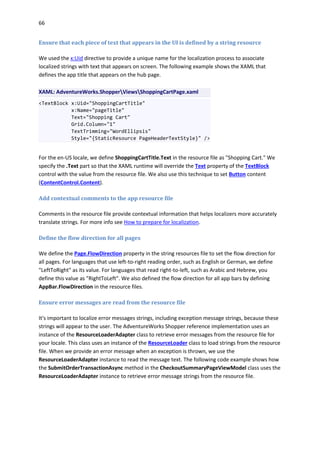 66
Ensure that each piece of text that appears in the UI is defined by a string resource
We used the x:Uid directive to provide a unique name for the localization process to associate
localized strings with text that appears on screen. The following example shows the XAML that
defines the app title that appears on the hub page.
XAML: AdventureWorks.ShopperViewsShoppingCartPage.xaml
<TextBlock x:Uid="ShoppingCartTitle"
x:Name="pageTitle"
Text="Shopping Cart"
Grid.Column="1"
TextTrimming="WordEllipsis"
Style="{StaticResource PageHeaderTextStyle}" />
For the en-US locale, we define ShoppingCartTitle.Text in the resource file as "Shopping Cart." We
specify the .Text part so that the XAML runtime will override the Text property of the TextBlock
control with the value from the resource file. We also use this technique to set Button content
(ContentControl.Content).
Add contextual comments to the app resource file
Comments in the resource file provide contextual information that helps localizers more accurately
translate strings. For more info see How to prepare for localization.
Define the flow direction for all pages
We define the Page.FlowDirection property in the string resources file to set the flow direction for
all pages. For languages that use left-to-right reading order, such as English or German, we define
"LeftToRight" as its value. For languages that read right-to-left, such as Arabic and Hebrew, you
define this value as "RightToLeft". We also defined the flow direction for all app bars by defining
AppBar.FlowDirection in the resource files.
Ensure error messages are read from the resource file
It's important to localize error messages strings, including exception message strings, because these
strings will appear to the user. The AdventureWorks Shopper reference implementation uses an
instance of the ResourceLoaderAdapter class to retrieve error messages from the resource file for
your locale. This class uses an instance of the ResourceLoader class to load strings from the resource
file. When we provide an error message when an exception is thrown, we use the
ResourceLoaderAdapter instance to read the message text. The following code example shows how
the SubmitOrderTransactionAsync method in the CheckoutSummaryPageViewModel class uses the
ResourceLoaderAdapter instance to retrieve error message strings from the resource file.
 