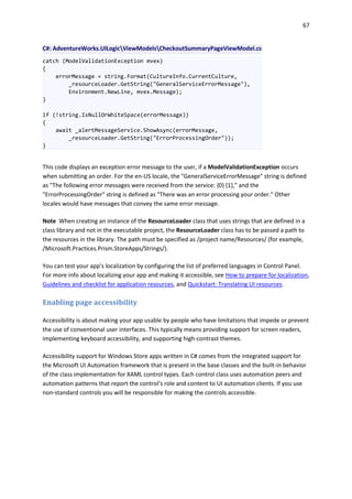 67
C#: AdventureWorks.UILogicViewModelsCheckoutSummaryPageViewModel.cs
catch (ModelValidationException mvex)
{
errorMessage = string.Format(CultureInfo.CurrentCulture,
_resourceLoader.GetString("GeneralServiceErrorMessage"),
Environment.NewLine, mvex.Message);
}
if (!string.IsNullOrWhiteSpace(errorMessage))
{
await _alertMessageService.ShowAsync(errorMessage,
_resourceLoader.GetString("ErrorProcessingOrder"));
}
This code displays an exception error message to the user, if a ModelValidationException occurs
when submitting an order. For the en-US locale, the "GeneralServiceErrorMessage" string is defined
as "The following error messages were received from the service: {0} {1}," and the
"ErrorProcessingOrder" string is defined as "There was an error processing your order." Other
locales would have messages that convey the same error message.
Note When creating an instance of the ResourceLoader class that uses strings that are defined in a
class library and not in the executable project, the ResourceLoader class has to be passed a path to
the resources in the library. The path must be specified as /project name/Resources/ (for example,
/Microsoft.Practices.Prism.StoreApps/Strings/).
You can test your app's localization by configuring the list of preferred languages in Control Panel.
For more info about localizing your app and making it accessible, see How to prepare for localization,
Guidelines and checklist for application resources, and Quickstart: Translating UI resources.
Enabling page accessibility
Accessibility is about making your app usable by people who have limitations that impede or prevent
the use of conventional user interfaces. This typically means providing support for screen readers,
implementing keyboard accessibility, and supporting high-contrast themes.
Accessibility support for Windows Store apps written in C# comes from the integrated support for
the Microsoft UI Automation framework that is present in the base classes and the built-in behavior
of the class implementation for XAML control types. Each control class uses automation peers and
automation patterns that report the control's role and content to UI automation clients. If you use
non-standard controls you will be responsible for making the controls accessible.
 
