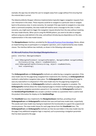 69
example, the app may not allow the user to navigate away from a page without first ensuring that
the entered data is correct.
The AdventureWorks Shopper reference implementation typically triggers navigation requests from
user interaction in the views. These requests could be to navigate to a particular view or navigate
back to the previous view. In some scenarios, for example if the app needs to navigate to a new view
when a command completes, the view model will need to send a message to the view. In other
scenarios, you might want to trigger the navigation request directly from the view without involving
the view model directly. When you're using the MVVM pattern, you want to be able to navigate
without using any code-behind in the view, and without introducing any dependency on the view
implementation in the view model classes.
The INavigationAware interface, provided by the Microsoft.Practices.Prism.StoreApps library, allows
an implementing class to participate in a navigation operation, and is implemented by view models
classes. The interface defines two methods, as shown in the following code example.
C#: Microsoft.Practices.Prism.StoreAppsINavigationAware.cs
public interface INavigationAware
{
void OnNavigatedTo(object navigationParameter, NavigationMode navigationMode,
Dictionary<string, object> viewModelState);
void OnNavigatedFrom(Dictionary<string, object> viewModelState,
bool suspending);
}
The OnNavigatedFrom and OnNavigatedTo methods are called during a navigation operation. If the
view model class for the page being navigated from implements this interface, its OnNavigatedFrom
method is called before navigation takes place. The OnNavigatedFrom method allows the page to
save any state before it is disposed of. If the view model class for the page being navigated to
implements this interface, its OnNavigatedTo method is called after navigation is complete. The
OnNavigatedTo method allows the newly displayed page to initialize itself by loading any page state,
and by using any navigation parameters passed to it. For example, the OnNavigatedTo method in
the ItemDetailPageViewModel class accepts a product number as a parameter that is used to load
the product information for display on the ItemDetailPage.
The ViewModel base class implements the INavigationAware interface, providing virtual
OnNavigatedFrom and OnNavigatedTo methods that save and load view model state, respectively.
This avoids each view model class having to implement this functionality to support the suspend and
resume process. The view model classes for each page derive from the ViewModel class. The
OnNavigatedFrom and OnNavigatedTo methods can then be overridden in the view model class for
the page if any additional navigation logic is required, such as processing a navigation parameter
that has been passed to the page.
 