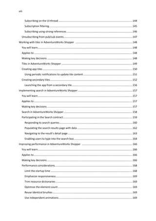 viii
Subscribing on the UI thread ......................................................................................................144
Subscription filtering...................................................................................................................145
Subscribing using strong references...........................................................................................146
Unsubscribing from pub/sub events...............................................................................................147
Working with tiles in AdventureWorks Shopper ...............................................................................148
You will learn...................................................................................................................................148
Applies to ........................................................................................................................................148
Making key decisions......................................................................................................................148
Tiles in AdventureWorks Shopper ..................................................................................................149
Creating app tiles ............................................................................................................................150
Using periodic notifications to update tile content....................................................................151
Creating secondary tiles..................................................................................................................152
Launching the app from a secondary tile....................................................................................156
Implementing search in AdventureWorks Shopper ...........................................................................157
You will learn...................................................................................................................................157
Applies to ........................................................................................................................................157
Making key decisions......................................................................................................................157
Search in AdventureWorks Shopper...............................................................................................158
Participating in the Search contract................................................................................................159
Responding to search queries.....................................................................................................160
Populating the search results page with data ............................................................................162
Navigating to the result's detail page .........................................................................................163
Enabling users to type into the search box.................................................................................164
Improving performance in AdventureWorks Shopper ......................................................................166
You will learn...................................................................................................................................166
Applies to ........................................................................................................................................166
Making key decisions......................................................................................................................166
Performance considerations...........................................................................................................168
Limit the startup time .................................................................................................................168
Emphasize responsiveness..........................................................................................................169
Trim resource dictionaries ..........................................................................................................169
Optimize the element count.......................................................................................................169
Reuse identical brushes ..............................................................................................................169
Use independent animations......................................................................................................169
 