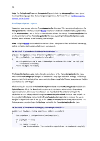 70
Note The OnNavigatedFrom and OnNavigatedTo methods in the ViewModel base class control
loading and saving page state during navigation operations. For more info see Handling suspend,
resume, and activation.
Handling navigation requests
Navigation is performed using the FrameNavigationService class. This class, which implements the
INavigationService interface, uses the Frame instance created in the InitializeFrameAsync method
in the MvvmAppBase class to perform the navigation request for the app. The MvvmAppBase class
creates an instance of the FrameNavigationService class by calling the CreateNavigationService
method, which is shown in the following code example.
Note Using the Frame instance ensures that the correct navigation stack is maintained for the app,
so that navigating backwards works the way users expect.
C#: Microsoft.Practices.Prism.StoreAppsMvvmAppBase.cs
private INavigationService CreateNavigationService(IFrameFacade rootFrame,
ISessionStateService sessionStateService)
{
var navigationService = new FrameNavigationService(rootFrame, GetPageType,
sessionStateService);
return navigationService;
}
The CreateNavigationService method creates an instance of the FrameNavigationService class,
which takes the GetPageType delegate to implement a page type resolution strategy. This strategy
assumes that the views that define pages are in the AdventureWorks.Shopper assembly and that the
view names end with "Page".
After creating the instance of the FrameNavigationService class the MvvmAppBase class calls the
OnInitialize override in the App class to register service instances with the Unity dependency
injection container. When view model classes are instantiated, the container will inject the
dependencies that are required including the FrameNavigationService instance. View models can
then invoke the Navigate method on the FrameNavigationService instance to cause the app to
navigate to a particular view in the app or the GoBack method to return to the previous view. The
following code example shows the Navigate method in the FrameNavigationService class.
C#: Microsoft.Practices.Prism.StoreAppsFrameNavigationService.cs
public bool Navigate(string pageToken, object parameter)
{
Type pageType = _navigationResolver(pageToken);
if (pageType == null)
{
var resourceLoader =
new ResourceLoader(Constants.StoreAppsInfrastructureResourceMapId);
 
