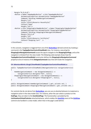 72
Margin="0,15,0,0">
<Button x:Name="HomeAppBarButton" x:Uid="HomeAppBarButton"
AutomationProperties.AutomationId="HomeAppBarButton"
Command="{Binding HomeNavigationCommand}"
Margin="5,0"
Style="{StaticResource HouseStyle}"
Content="Home"
Height="125"/>
<Button x:Uid="ShoppingCartAppBarButton" x:Name="ShoppingCartAppBarButton"
AutomationProperties.AutomationId="ShoppingCartAppBarButton"
Command="{Binding ShoppingCartNavigationCommand}"
Margin="0,0,5,0"
Height="125"
Style="{StaticResource CartStyle}"
Content="Shopping Cart" />
</StackPanel>
In this scenario, navigation is triggered from one of the ButtonBase-derived controls by invoking a
command in the TopAppBarUserControlViewModel class. For instance, executing the
ShoppingCartNavigationCommand causes the app to navigate to the ShoppingCartPage, and so the
navigation is initiated from the view model. The following code example shows how the
TopAppBarUserControlViewModel constructor defines the ShoppingCartNavigationCommand
property to be an instance of the DelegateCommand class that will invoke the navigation.
C#: AdventureWorks.UILogicViewModelsTopAppBarUserControlViewModel.cs
public TopAppBarUserControlViewModel(INavigationService navigationService)
{
HomeNavigationCommand = new DelegateCommand(() =>
navigationService.Navigate("Hub", null));
ShoppingCartNavigationCommand = new DelegateCommand(() =>
navigationService.Navigate("ShoppingCart", null));
}
public DelegateCommand HomeNavigationCommand { get; private set; }
public DelegateCommand ShoppingCartNavigationCommand { get; private set; }
For controls that do not derive from ButtonBase, you can use an attached behavior to implement a
navigation action in the view model class. For instance, when the user selects a product on the
HubPage, they are taken to the ItemDetailPage. This functionality is provided by the
ListViewItemClickedToAction attached behavior, which enables the ItemClick event of the GridView
control to be handled in a view model, rather than in the page's code-behind.
 