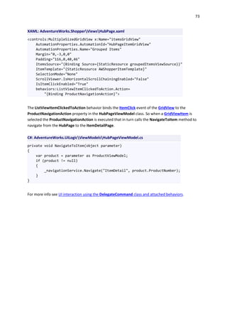 73
XAML: AdventureWorks.ShopperViewsHubPage.xaml
<controls:MultipleSizedGridView x:Name="itemsGridView"
AutomationProperties.AutomationId="HubPageItemGridView"
AutomationProperties.Name="Grouped Items"
Margin="0,-3,0,0"
Padding="116,0,40,46"
ItemsSource="{Binding Source={StaticResource groupedItemsViewSource}}"
ItemTemplate="{StaticResource AWShopperItemTemplate}"
SelectionMode="None"
ScrollViewer.IsHorizontalScrollChainingEnabled="False"
IsItemClickEnabled="True"
behaviors:ListViewItemClickedToAction.Action=
"{Binding ProductNavigationAction}">
The ListViewItemClickedToAction behavior binds the ItemClick event of the GridView to the
ProductNavigationAction property in the HubPageViewModel class. So when a GridViewItem is
selected the ProductNavigationAction is executed that in turn calls the NavigateToItem method to
navigate from the HubPage to the ItemDetailPage.
C#: AdventureWorks.UILogicViewModelsHubPageViewModel.cs
private void NavigateToItem(object parameter)
{
var product = parameter as ProductViewModel;
if (product != null)
{
_navigationService.Navigate("ItemDetail", product.ProductNumber);
}
}
For more info see UI interaction using the DelegateCommand class and attached behaviors.
 