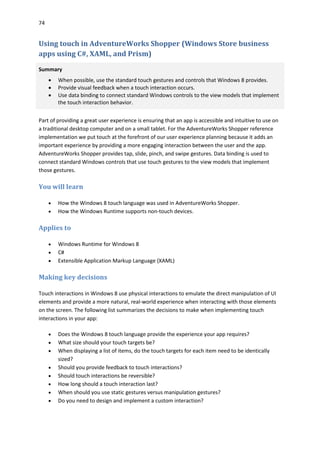 74
Using touch in AdventureWorks Shopper (Windows Store business
apps using C#, XAML, and Prism)
Summary
 When possible, use the standard touch gestures and controls that Windows 8 provides.
 Provide visual feedback when a touch interaction occurs.
 Use data binding to connect standard Windows controls to the view models that implement
the touch interaction behavior.
Part of providing a great user experience is ensuring that an app is accessible and intuitive to use on
a traditional desktop computer and on a small tablet. For the AdventureWorks Shopper reference
implementation we put touch at the forefront of our user experience planning because it adds an
important experience by providing a more engaging interaction between the user and the app.
AdventureWorks Shopper provides tap, slide, pinch, and swipe gestures. Data binding is used to
connect standard Windows controls that use touch gestures to the view models that implement
those gestures.
You will learn
 How the Windows 8 touch language was used in AdventureWorks Shopper.
 How the Windows Runtime supports non-touch devices.
Applies to
 Windows Runtime for Windows 8
 C#
 Extensible Application Markup Language (XAML)
Making key decisions
Touch interactions in Windows 8 use physical interactions to emulate the direct manipulation of UI
elements and provide a more natural, real-world experience when interacting with those elements
on the screen. The following list summarizes the decisions to make when implementing touch
interactions in your app:
 Does the Windows 8 touch language provide the experience your app requires?
 What size should your touch targets be?
 When displaying a list of items, do the touch targets for each item need to be identically
sized?
 Should you provide feedback to touch interactions?
 Should touch interactions be reversible?
 How long should a touch interaction last?
 When should you use static gestures versus manipulation gestures?
 Do you need to design and implement a custom interaction?
 