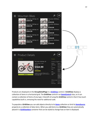 77
Products are displayed on the GroupDetailPage in a GridView control. A GridView displays a
collection of items in a horizontal grid. The GridView control is an ItemsControl class, so it can
contain a collection of items of any type. A benefit of using the GridView control is that it has touch
capabilities built in, removing the need for additional code.
To populate a GridView you can add objects directly to its Items collection or bind its ItemsSource
property to a collection of data items. When you add items to a GridView they are automatically
placed in a GridViewItem container that can be styled to change how an item is displayed.
 