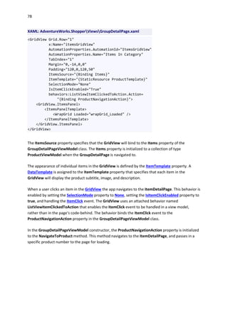 78
XAML: AdventureWorks.ShopperViewsGroupDetailPage.xaml
<GridView Grid.Row="1"
x:Name="itemsGridView"
AutomationProperties.AutomationId="ItemsGridView"
AutomationProperties.Name="Items In Category"
TabIndex="1"
Margin="0,-14,0,0"
Padding="120,0,120,50"
ItemsSource="{Binding Items}"
ItemTemplate="{StaticResource ProductTemplate}"
SelectionMode="None"
IsItemClickEnabled="True"
behaviors:ListViewItemClickedToAction.Action=
"{Binding ProductNavigationAction}">
<GridView.ItemsPanel>
<ItemsPanelTemplate>
<WrapGrid Loaded="wrapGrid_Loaded" />
</ItemsPanelTemplate>
</GridView.ItemsPanel>
</GridView>
The ItemsSource property specifies that the GridView will bind to the Items property of the
GroupDetailPageViewModel class. The Items property is initialized to a collection of type
ProductViewModel when the GroupDetailPage is navigated to.
The appearance of individual items in the GridView is defined by the ItemTemplate property. A
DataTemplate is assigned to the ItemTemplate property that specifies that each item in the
GridView will display the product subtitle, image, and description.
When a user clicks an item in the GridView the app navigates to the ItemDetailPage. This behavior is
enabled by setting the SelectionMode property to None, setting the IsItemClickEnabled property to
true, and handling the ItemClick event. The GridView uses an attached behavior named
ListViewItemClickedToAction that enables the ItemClick event to be handled in a view model,
rather than in the page's code-behind. The behavior binds the ItemClick event to the
ProductNavigationAction property in the GroupDetailPageViewModel class.
In the GroupDetailPageViewModel constructor, the ProductNavigationAction property is initialized
to the NavigateToProduct method. This method navigates to the ItemDetailPage, and passes in a
specific product number to the page for loading.
 