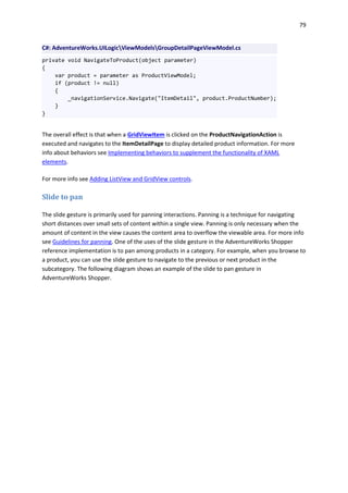 79
C#: AdventureWorks.UILogicViewModelsGroupDetailPageViewModel.cs
private void NavigateToProduct(object parameter)
{
var product = parameter as ProductViewModel;
if (product != null)
{
_navigationService.Navigate("ItemDetail", product.ProductNumber);
}
}
The overall effect is that when a GridViewItem is clicked on the ProductNavigationAction is
executed and navigates to the ItemDetailPage to display detailed product information. For more
info about behaviors see Implementing behaviors to supplement the functionality of XAML
elements.
For more info see Adding ListView and GridView controls.
Slide to pan
The slide gesture is primarily used for panning interactions. Panning is a technique for navigating
short distances over small sets of content within a single view. Panning is only necessary when the
amount of content in the view causes the content area to overflow the viewable area. For more info
see Guidelines for panning. One of the uses of the slide gesture in the AdventureWorks Shopper
reference implementation is to pan among products in a category. For example, when you browse to
a product, you can use the slide gesture to navigate to the previous or next product in the
subcategory. The following diagram shows an example of the slide to pan gesture in
AdventureWorks Shopper.
 