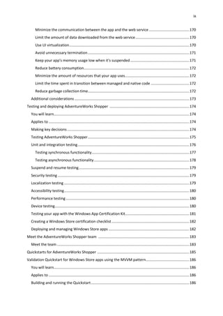 ix
Minimize the communication between the app and the web service.......................................170
Limit the amount of data downloaded from the web service....................................................170
Use UI virtualization....................................................................................................................170
Avoid unnecessary termination..................................................................................................171
Keep your app's memory usage low when it's suspended.........................................................171
Reduce battery consumption......................................................................................................172
Minimize the amount of resources that your app uses..............................................................172
Limit the time spent in transition between managed and native code .....................................172
Reduce garbage collection time..................................................................................................172
Additional considerations...............................................................................................................173
Testing and deploying AdventureWorks Shopper .............................................................................174
You will learn...................................................................................................................................174
Applies to ........................................................................................................................................174
Making key decisions......................................................................................................................174
Testing AdventureWorks Shopper..................................................................................................175
Unit and integration testing............................................................................................................176
Testing synchronous functionality..............................................................................................177
Testing asynchronous functionality............................................................................................178
Suspend and resume testing...........................................................................................................179
Security testing ...............................................................................................................................179
Localization testing .........................................................................................................................179
Accessibility testing.........................................................................................................................180
Performance testing .......................................................................................................................180
Device testing..................................................................................................................................180
Testing your app with the Windows App Certification Kit..............................................................181
Creating a Windows Store certification checklist...........................................................................182
Deploying and managing Windows Store apps ..............................................................................182
Meet the AdventureWorks Shopper team ........................................................................................183
Meet the team................................................................................................................................183
Quickstarts for AdventureWorks Shopper .........................................................................................185
Validation Quickstart for Windows Store apps using the MVVM pattern..........................................186
You will learn...................................................................................................................................186
Applies to ........................................................................................................................................186
Building and running the Quickstart...............................................................................................186
 
