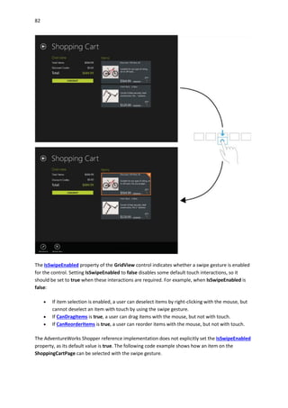 82
The IsSwipeEnabled property of the GridView control indicates whether a swipe gesture is enabled
for the control. Setting IsSwipeEnabled to false disables some default touch interactions, so it
should be set to true when these interactions are required. For example, when IsSwipeEnabled is
false:
 If item selection is enabled, a user can deselect items by right-clicking with the mouse, but
cannot deselect an item with touch by using the swipe gesture.
 If CanDragItems is true, a user can drag items with the mouse, but not with touch.
 If CanReorderItems is true, a user can reorder items with the mouse, but not with touch.
The AdventureWorks Shopper reference implementation does not explicitly set the IsSwipeEnabled
property, as its default value is true. The following code example shows how an item on the
ShoppingCartPage can be selected with the swipe gesture.
 