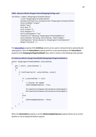 83
XAML: AdventureWorks.ShopperViewsShoppingCartPage.xaml
<GridView x:Name="ShoppingCartItemsGridView"
x:Uid="ShoppingCartItemsGridView"
AutomationProperties.AutomationId="ShoppingCartItemsGridView"
SelectionMode="Single"
Width="Auto"
Grid.Row="2"
Grid.Column="1"
Grid.RowSpan="3"
VerticalAlignment="Top"
ItemsSource="{Binding ShoppingCartItemViewModels}"
SelectedItem="{Binding SelectedItem, Mode=TwoWay}"
ItemTemplate="{StaticResource ShoppingCartItemTemplate}"
Margin="0,0,0,0" />
The SelectedItem property of the GridView control can be used to retrieve the item selected by the
swipe gesture. Here the SelectedItem property performs a two-way binding to the SelectedItem
property of the ShoppingCartPageViewModel class, which is shown in the following code example.
C#: AdventureWorks.UILogicViewModelsShoppingCartPageViewModel.cs
public ShoppingCartItemViewModel SelectedItem
{
get { return _selectedItem; }
set
{
if (SetProperty(ref _selectedItem, value))
{
if (_selectedItem != null)
{
// Display the AppBar
IsBottomAppBarOpened = true;
IncrementCountCommand.RaiseCanExecuteChanged();
DecrementCountCommand.RaiseCanExecuteChanged();
}
else
{
IsBottomAppBarOpened = false;
}
}
}
}
When the SelectedItem property is set the IsBottomAppBarOpened property will be set to control
whether or not to display the bottom app bar.
 