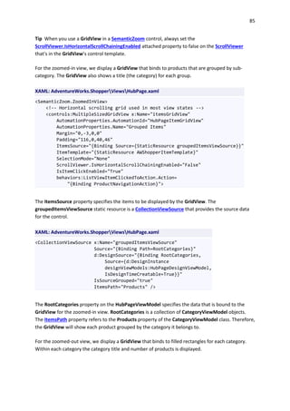 85
Tip When you use a GridView in a SemanticZoom control, always set the
ScrollViewer.IsHorizontalScrollChainingEnabled attached property to false on the ScrollViewer
that's in the GridView’s control template.
For the zoomed-in view, we display a GridView that binds to products that are grouped by sub-
category. The GridView also shows a title (the category) for each group.
XAML: AdventureWorks.ShopperViewsHubPage.xaml
<SemanticZoom.ZoomedInView>
<!-- Horizontal scrolling grid used in most view states -->
<controls:MultipleSizedGridView x:Name="itemsGridView"
AutomationProperties.AutomationId="HubPageItemGridView"
AutomationProperties.Name="Grouped Items"
Margin="0,-3,0,0"
Padding="116,0,40,46"
ItemsSource="{Binding Source={StaticResource groupedItemsViewSource}}"
ItemTemplate="{StaticResource AWShopperItemTemplate}"
SelectionMode="None"
ScrollViewer.IsHorizontalScrollChainingEnabled="False"
IsItemClickEnabled="True"
behaviors:ListViewItemClickedToAction.Action=
"{Binding ProductNavigationAction}">
The ItemsSource property specifies the items to be displayed by the GridView. The
groupedItemsViewSource static resource is a CollectionViewSource that provides the source data
for the control.
XAML: AdventureWorks.ShopperViewsHubPage.xaml
<CollectionViewSource x:Name="groupedItemsViewSource"
Source="{Binding Path=RootCategories}"
d:DesignSource="{Binding RootCategories,
Source={d:DesignInstance
designViewModels:HubPageDesignViewModel,
IsDesignTimeCreatable=True}}"
IsSourceGrouped="true"
ItemsPath="Products" />
The RootCategories property on the HubPageViewModel specifies the data that is bound to the
GridView for the zoomed-in view. RootCategories is a collection of CategoryViewModel objects.
The ItemsPath property refers to the Products property of the CategoryViewModel class. Therefore,
the GridView will show each product grouped by the category it belongs to.
For the zoomed-out view, we display a GridView that binds to filled rectangles for each category.
Within each category the category title and number of products is displayed.
 