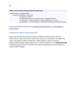 86
XAML: AdventureWorks.ShopperViewsHubPage.xaml
<SemanticZoom.ZoomedOutView>
<GridView Padding="120,0,0,0"
Foreground="White"
AutomationProperties.AutomationId="HubPageGridView"
ScrollViewer.IsHorizontalScrollChainingEnabled="False"
ItemTemplate="{StaticResource AWShopperItemTemplateSemanticZoom}">
For more info about Semantic Zoom, see Adding SemanticZoom controls, and Guidelines for
Semantic Zoom.
Swipe from edge for app commands
When there are relevant commands to display, the Adventure Works Shopper reference
implementation displays the app bar when the user swipes from the bottom or top edge of the
screen. Every page can define a top app bar, a bottom app bar, or both. For instance,
AdventureWorks Shopper displays both when you activate the app bars on the ShoppingCartPage.
The following diagram shows an example of the swipe from edge for app commands gesture in
AdventureWorks Shopper.
 