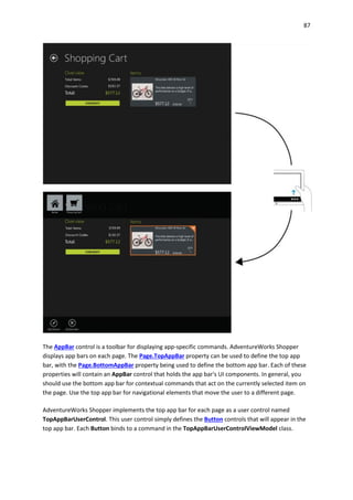 87
The AppBar control is a toolbar for displaying app-specific commands. AdventureWorks Shopper
displays app bars on each page. The Page.TopAppBar property can be used to define the top app
bar, with the Page.BottomAppBar property being used to define the bottom app bar. Each of these
properties will contain an AppBar control that holds the app bar's UI components. In general, you
should use the bottom app bar for contextual commands that act on the currently selected item on
the page. Use the top app bar for navigational elements that move the user to a different page.
AdventureWorks Shopper implements the top app bar for each page as a user control named
TopAppBarUserControl. This user control simply defines the Button controls that will appear in the
top app bar. Each Button binds to a command in the TopAppBarUserControlViewModel class.
 