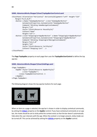 88
XAML: AdventureWorks.ShopperViewsTopAppBarUserControl.xaml
<StackPanel Orientation="Horizontal" HorizontalAlignment="Left" Height="125"
Margin="0,15,0,0">
<Button x:Name="HomeAppBarButton" x:Uid="HomeAppBarButton"
AutomationProperties.AutomationId="HomeAppBarButton"
Command="{Binding HomeNavigationCommand}"
Margin="5,0"
Style="{StaticResource HouseStyle}"
Content="Home"
Height="125"/>
<Button x:Uid="ShoppingCartAppBarButton" x:Name="ShoppingCartAppBarButton"
AutomationProperties.AutomationId="ShoppingCartAppBarButton"
Command="{Binding ShoppingCartNavigationCommand}"
Margin="0,0,5,0"
Height="125"
Style="{StaticResource CartStyle}"
Content="Shopping Cart" />
</StackPanel>
The Page.TopAppBar property on each page then uses the TopAppBarUserControl to define the top
app bar.
XAML: AdventureWorks.ShopperViewsHubPage.xaml
<Page.TopAppBar>
<AppBar Style="{StaticResource AppBarStyle}"
x:Uid="TopAppBar">
<views:TopAppBarUserControl />
</AppBar>
</Page.TopAppBar>
The following diagram shows the top app bar buttons for each page.
When an item on a page is selected, the app bar is shown in order to display contextual commands,
by setting the IsOpen property on the AppBar control. If you have contextual commands on an app
bar, the mode should be set to sticky while the context exists so that the bar doesn't automatically
hide when the user interacts with the app. When the context is no longer present, sticky mode can
be turned off. This can be achieved by setting the IsSticky property on the AppBar control.
 
