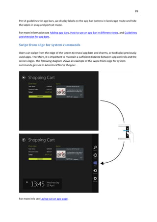 89
Per UI guidelines for app bars, we display labels on the app bar buttons in landscape mode and hide
the labels in snap and portrait mode.
For more information see Adding app bars, How to use an app bar in different views, and Guidelines
and checklist for app bars.
Swipe from edge for system commands
Users can swipe from the edge of the screen to reveal app bars and charms, or to display previously
used apps. Therefore, it is important to maintain a sufficient distance between app controls and the
screen edges. The following diagram shows an example of the swipe from edge for system
commands gesture in AdventureWorks Shopper.
For more info see Laying out an app page.
 