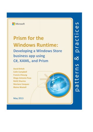 Prism for the
Windows Runtime:
Developing a Windows Store
business app using
C#, XAML, and Prism
David Britch
Colin Campbell
Francis Cheung
Diego Antonio Poza
Rohit Sharma
Mariano Vazquez
Blaine Wastell
May 2013
 
