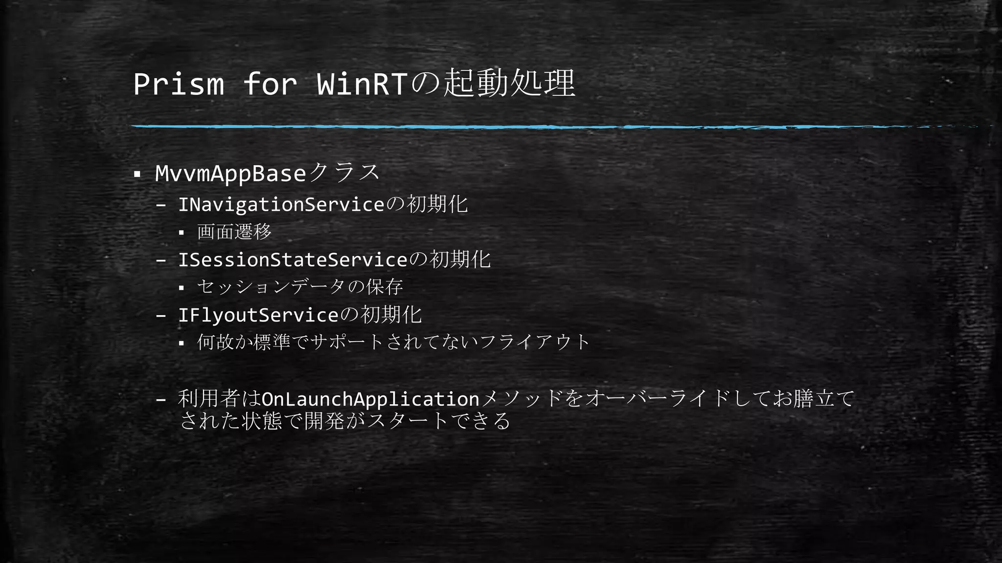 Prism for WinRTの起動処理
 MvvmAppBaseクラス
– INavigationServiceの初期化
 画面遷移
– ISessionStateServiceの初期化
 セッションデータの保存
– IFlyoutServiceの初期化
 何故か標準でサポートされてないフライアウト
– 利用者はOnLaunchApplicationメソッドをオーバーライドしてお膳立て
された状態で開発がスタートできる
 