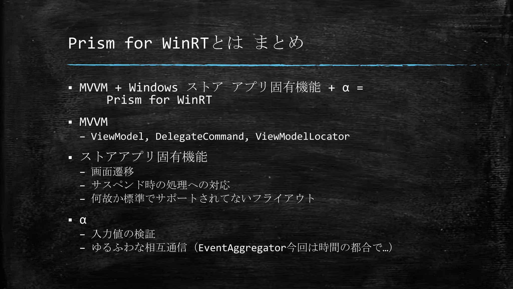 Prism for WinRTとは まとめ
 MVVM + Windows ストア アプリ固有機能 + α =
Prism for WinRT
 MVVM
– ViewModel, DelegateCommand, ViewModelLocator
 ストアアプリ固有機能
– 画面遷移
– サスペンド時の処理への対応
– 何故か標準でサポートされてないフライアウト
 α
– 入力値の検証
– ゆるふわな相互通信（EventAggregator今回は時間の都合で…）
 