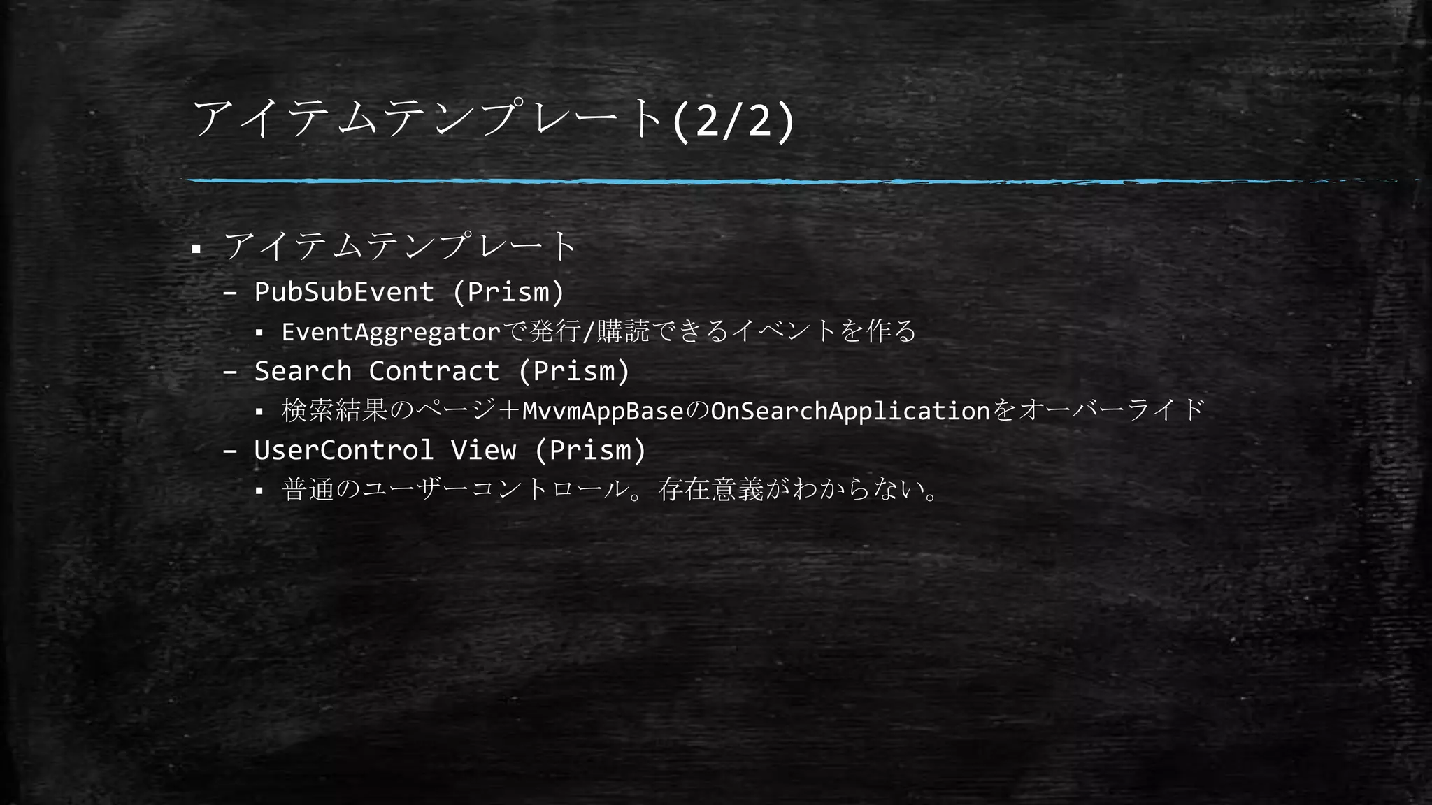アイテムテンプレート(2/2)
 アイテムテンプレート
– PubSubEvent (Prism)
 EventAggregatorで発行/購読できるイベントを作る
– Search Contract (Prism)
 検索結果のページ＋MvvmAppBaseのOnSearchApplicationをオーバーライド
– UserControl View (Prism)
 普通のユーザーコントロール。存在意義がわからない。
 