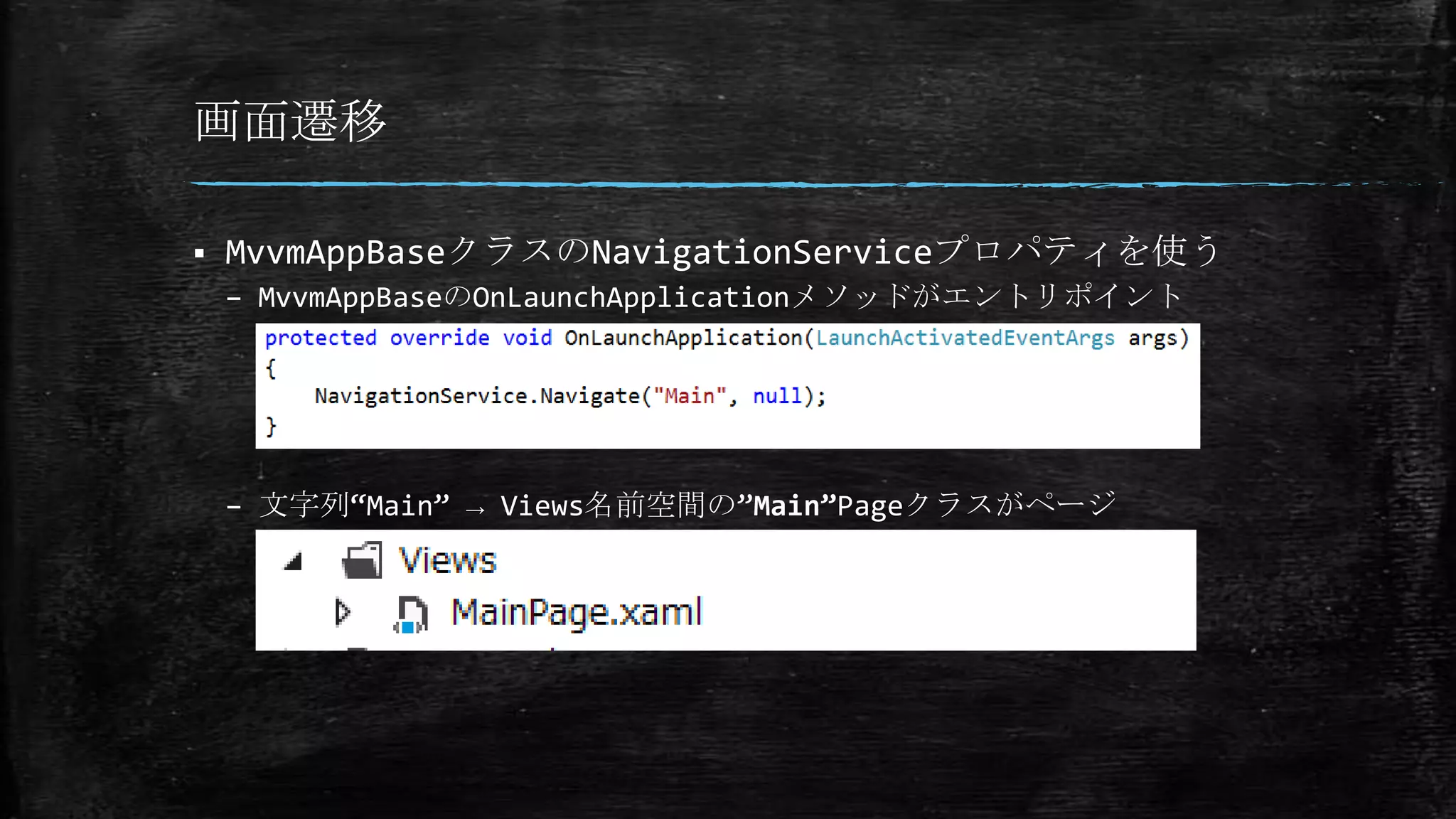 画面遷移
 MvvmAppBaseクラスのNavigationServiceプロパティを使う
– MvvmAppBaseのOnLaunchApplicationメソッドがエントリポイント
– 文字列“Main” → Views名前空間の”Main”Pageクラスがページ
 