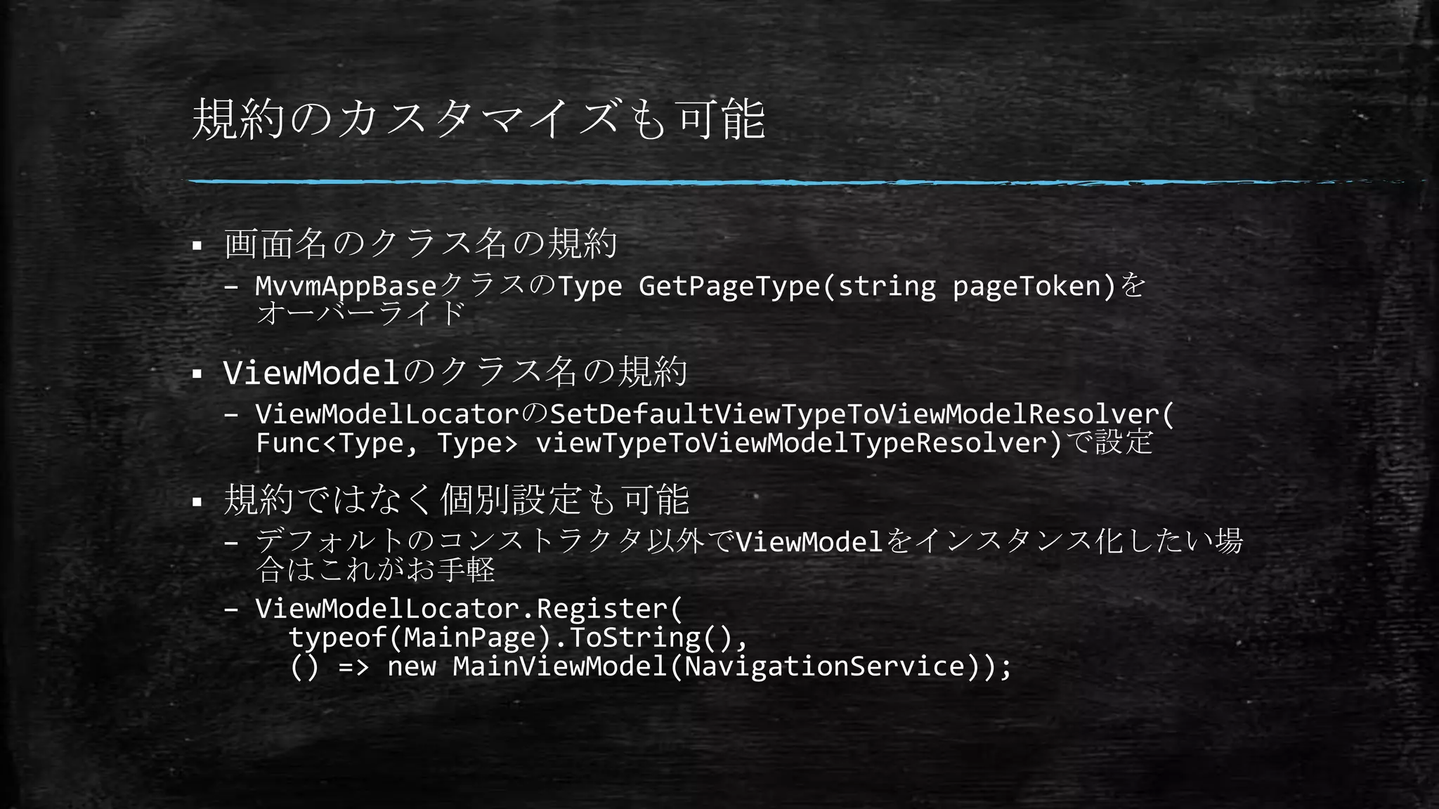 規約のカスタマイズも可能
 画面名のクラス名の規約
– MvvmAppBaseクラスのType GetPageType(string pageToken)を
オーバーライド
 ViewModelのクラス名の規約
– ViewModelLocatorのSetDefaultViewTypeToViewModelResolver(
Func<Type, Type> viewTypeToViewModelTypeResolver)で設定
 規約ではなく個別設定も可能
– デフォルトのコンストラクタ以外でViewModelをインスタンス化したい場
合はこれがお手軽
– ViewModelLocator.Register(
typeof(MainPage).ToString(),
() => new MainViewModel(NavigationService));
 