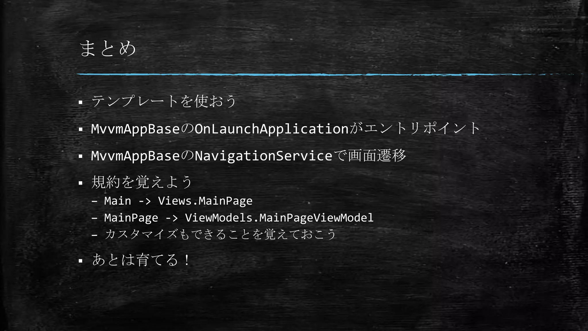 まとめ
 テンプレートを使おう
 MvvmAppBaseのOnLaunchApplicationがエントリポイント
 MvvmAppBaseのNavigationServiceで画面遷移
 規約を覚えよう
– Main -> Views.MainPage
– MainPage -> ViewModels.MainPageViewModel
– カスタマイズもできることを覚えておこう
 あとは育てる！
 
