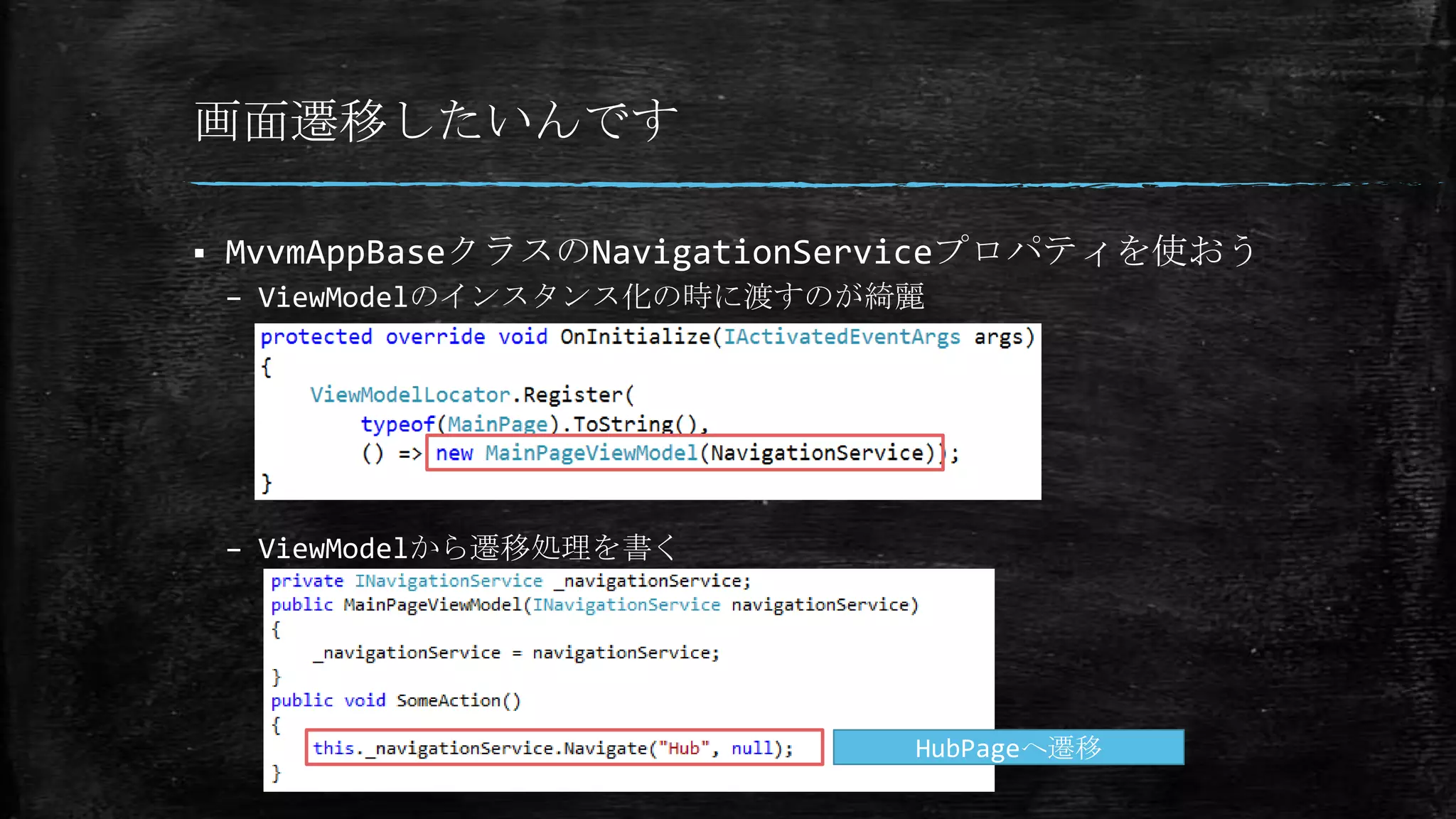 画面遷移したいんです
 MvvmAppBaseクラスのNavigationServiceプロパティを使おう
– ViewModelのインスタンス化の時に渡すのが綺麗
– ViewModelから遷移処理を書く
HubPageへ遷移
 