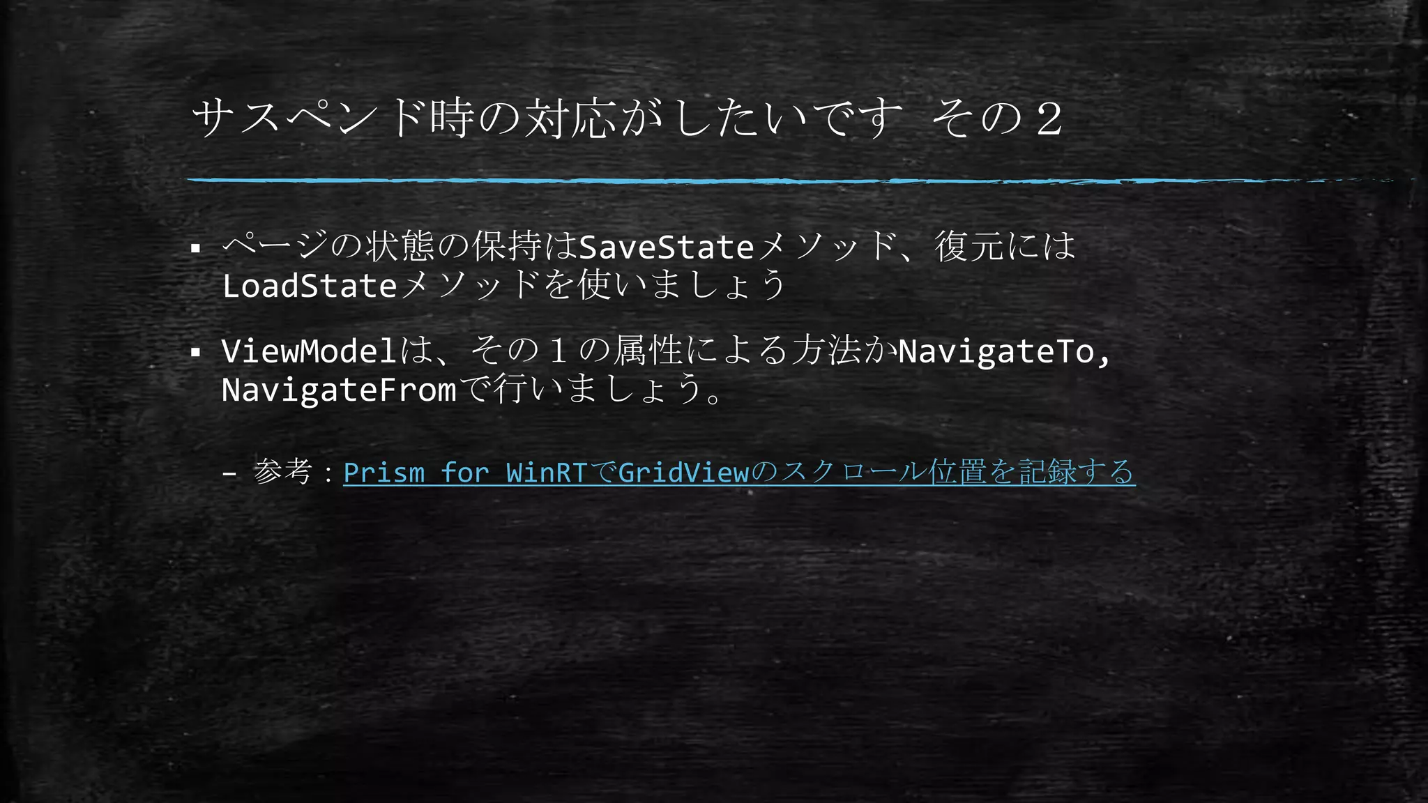 サスペンド時の対応がしたいです その２
 ページの状態の保持はSaveStateメソッド、復元には
LoadStateメソッドを使いましょう
 ViewModelは、その１の属性による方法かNavigateTo,
NavigateFromで行いましょう。
– 参考：Prism for WinRTでGridViewのスクロール位置を記録する
 