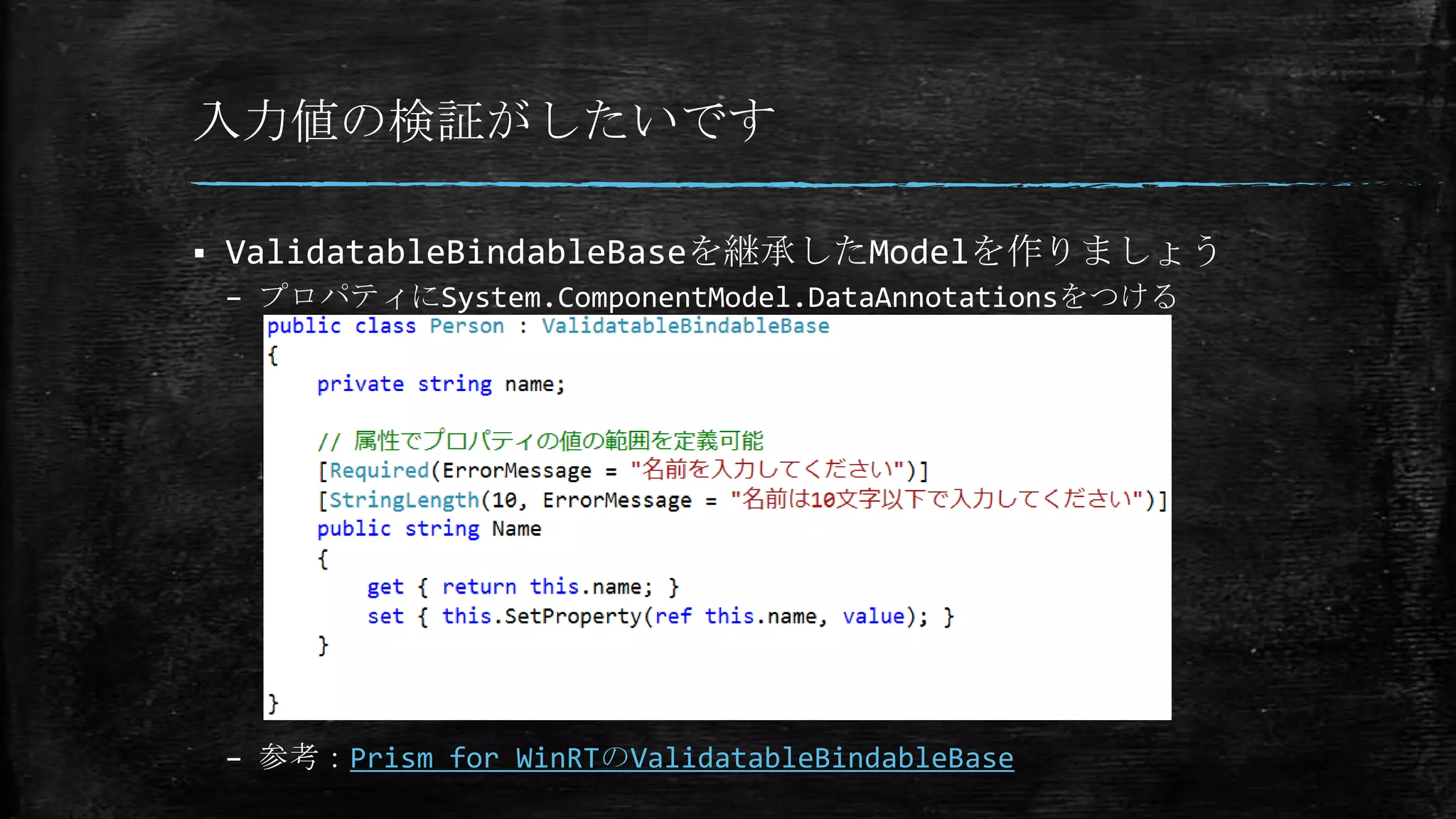 入力値の検証がしたいです
 ValidatableBindableBaseを継承したModelを作りましょう
– プロパティにSystem.ComponentModel.DataAnnotationsをつける
– 参考：Prism for WinRTのValidatableBindableBase
 