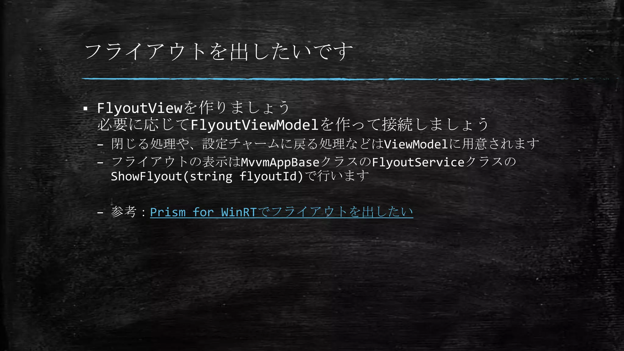 フライアウトを出したいです
 FlyoutViewを作りましょう
必要に応じてFlyoutViewModelを作って接続しましょう
– 閉じる処理や、設定チャームに戻る処理などはViewModelに用意されます
– フライアウトの表示はMvvmAppBaseクラスのFlyoutServiceクラスの
ShowFlyout(string flyoutId)で行います
– 参考：Prism for WinRTでフライアウトを出したい
 